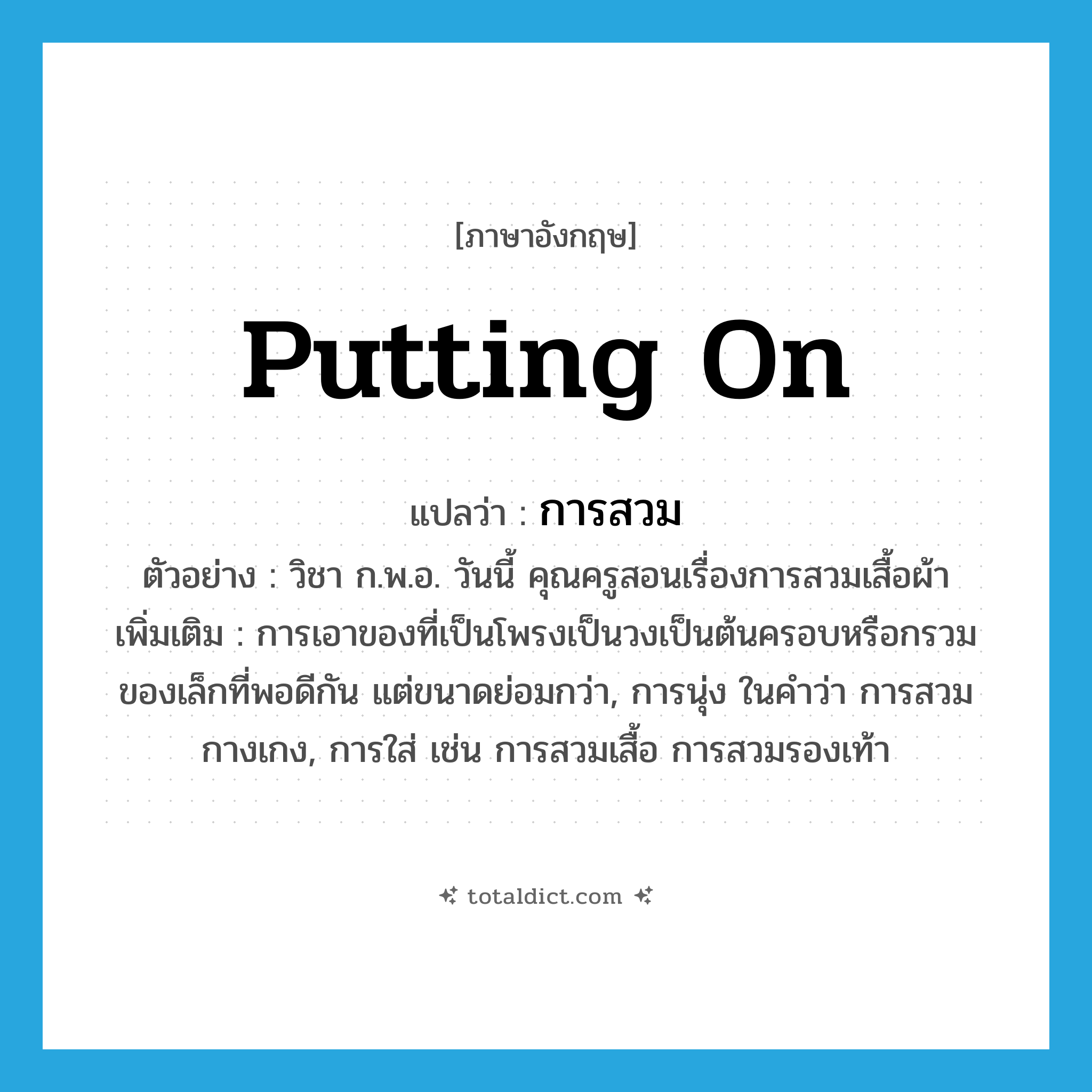 putting on แปลว่า?, คำศัพท์ภาษาอังกฤษ putting on แปลว่า การสวม ประเภท N ตัวอย่าง วิชา ก.พ.อ. วันนี้ คุณครูสอนเรื่องการสวมเสื้อผ้า เพิ่มเติม การเอาของที่เป็นโพรงเป็นวงเป็นต้นครอบหรือกรวมของเล็กที่พอดีกัน แต่ขนาดย่อมกว่า, การนุ่ง ในคำว่า การสวมกางเกง, การใส่ เช่น การสวมเสื้อ การสวมรองเท้า หมวด N