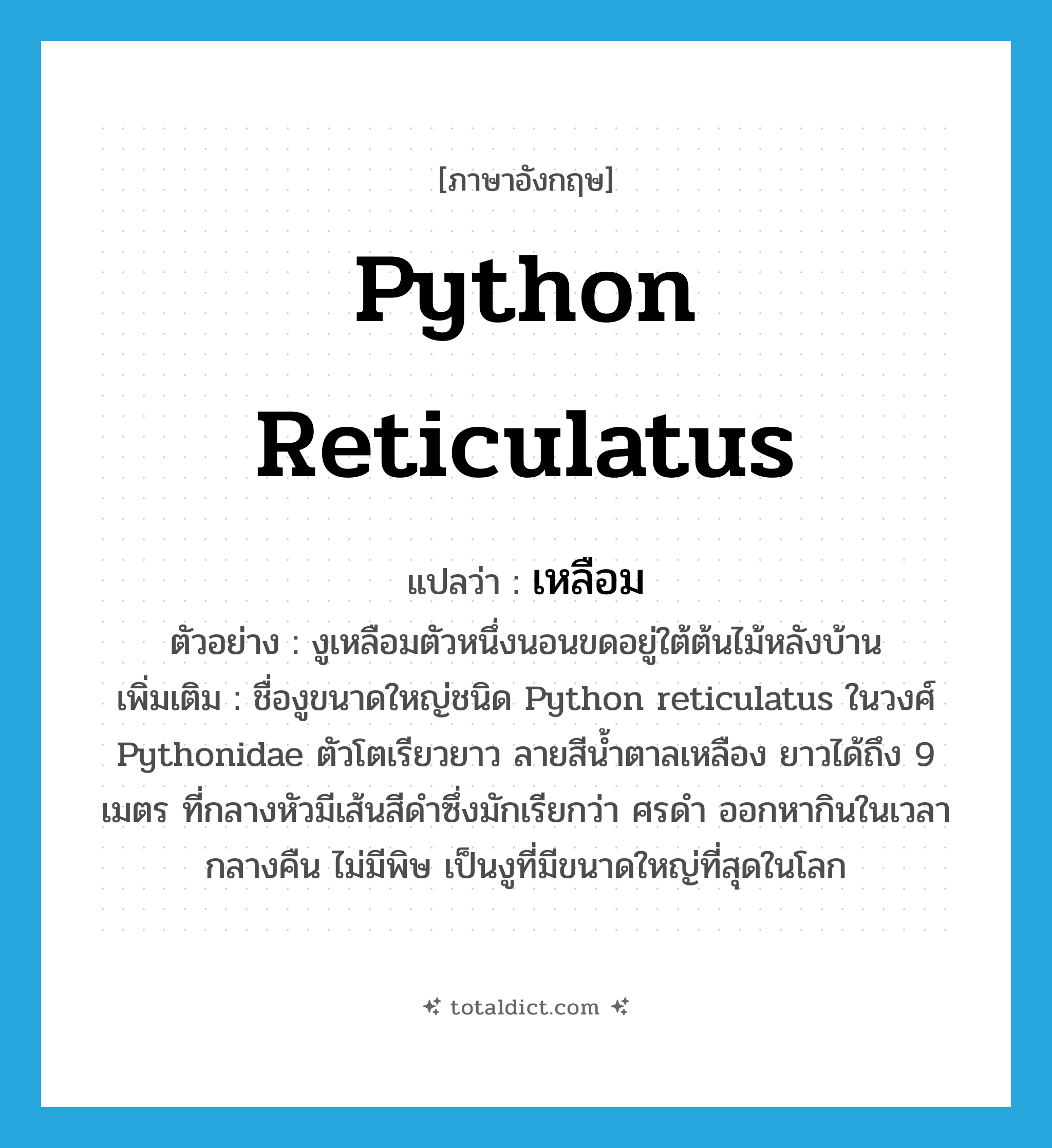 Python reticulatus แปลว่า?, คำศัพท์ภาษาอังกฤษ Python reticulatus แปลว่า เหลือม ประเภท N ตัวอย่าง งูเหลือมตัวหนึ่งนอนขดอยู่ใต้ต้นไม้หลังบ้าน เพิ่มเติม ชื่องูขนาดใหญ่ชนิด Python reticulatus ในวงศ์ Pythonidae ตัวโตเรียวยาว ลายสีน้ำตาลเหลือง ยาวได้ถึง 9 เมตร ที่กลางหัวมีเส้นสีดำซึ่งมักเรียกว่า ศรดำ ออกหากินในเวลากลางคืน ไม่มีพิษ เป็นงูที่มีขนาดใหญ่ที่สุดในโลก หมวด N