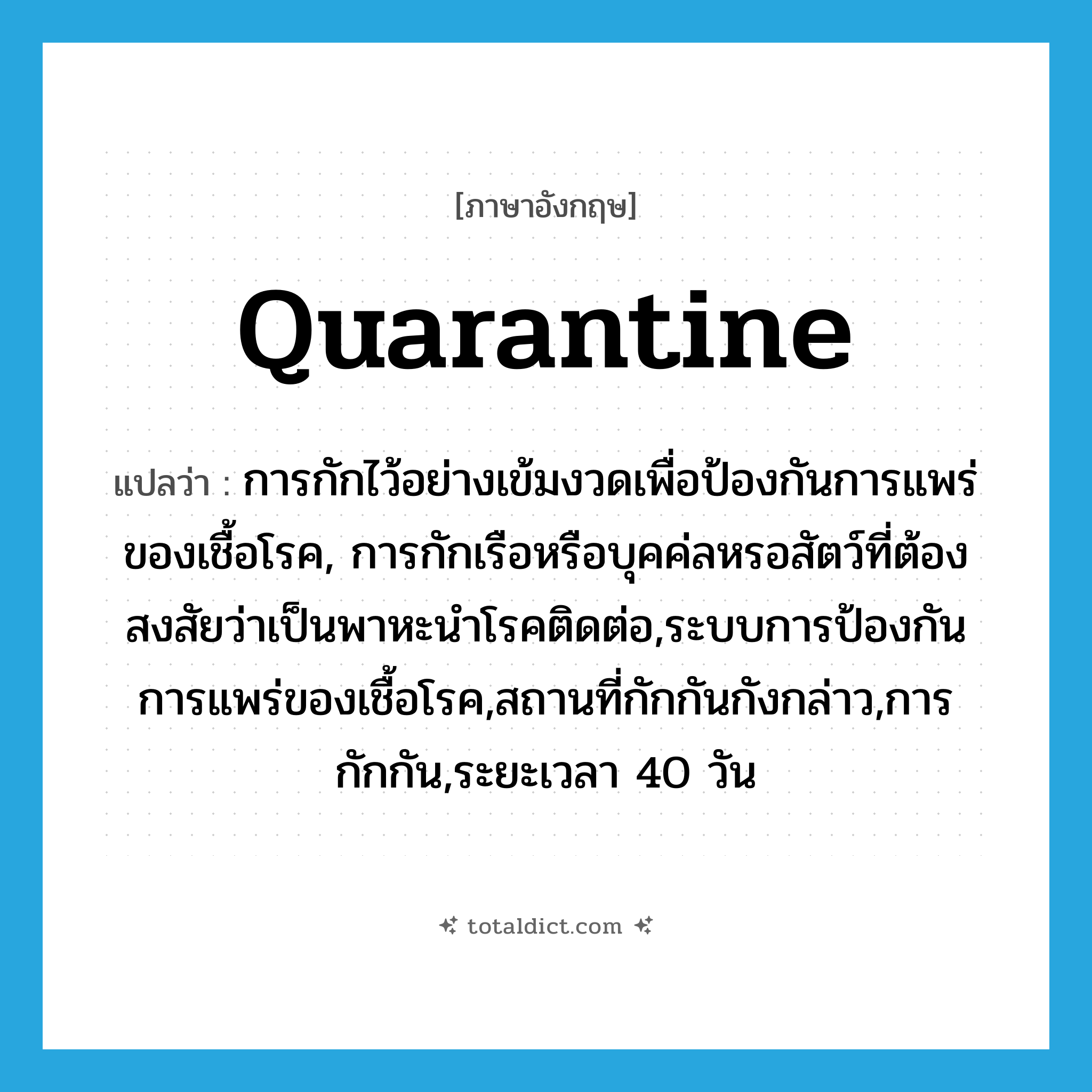 quarantine แปลว่า?, คำศัพท์ภาษาอังกฤษ quarantine แปลว่า การกักไว้อย่างเข้มงวดเพื่อป้องกันการแพร่ของเชื้อโรค, การกักเรือหรือบุคค่ลหรอสัตว์ที่ต้องสงสัยว่าเป็นพาหะนำโรคติดต่อ,ระบบการป้องกันการแพร่ของเชื้อโรค,สถานที่กักกันกังกล่าว,การกักกัน,ระยะเวลา 40 วัน ประเภท N หมวด N