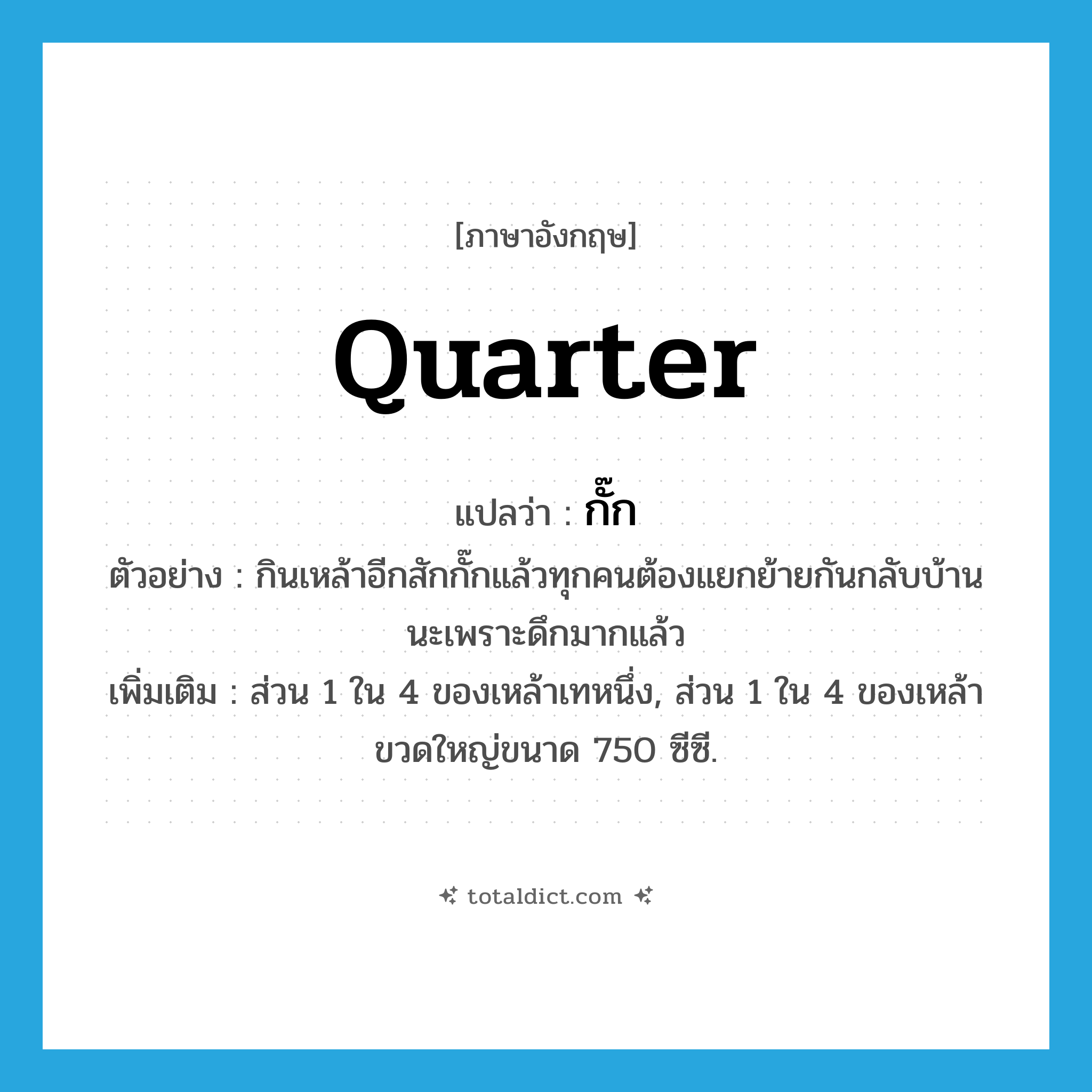 quarter แปลว่า?, คำศัพท์ภาษาอังกฤษ quarter แปลว่า กั๊ก ประเภท CLAS ตัวอย่าง กินเหล้าอีกสักกั๊กแล้วทุกคนต้องแยกย้ายกันกลับบ้านนะเพราะดึกมากแล้ว เพิ่มเติม ส่วน 1 ใน 4 ของเหล้าเทหนึ่ง, ส่วน 1 ใน 4 ของเหล้าขวดใหญ่ขนาด 750 ซีซี. หมวด CLAS