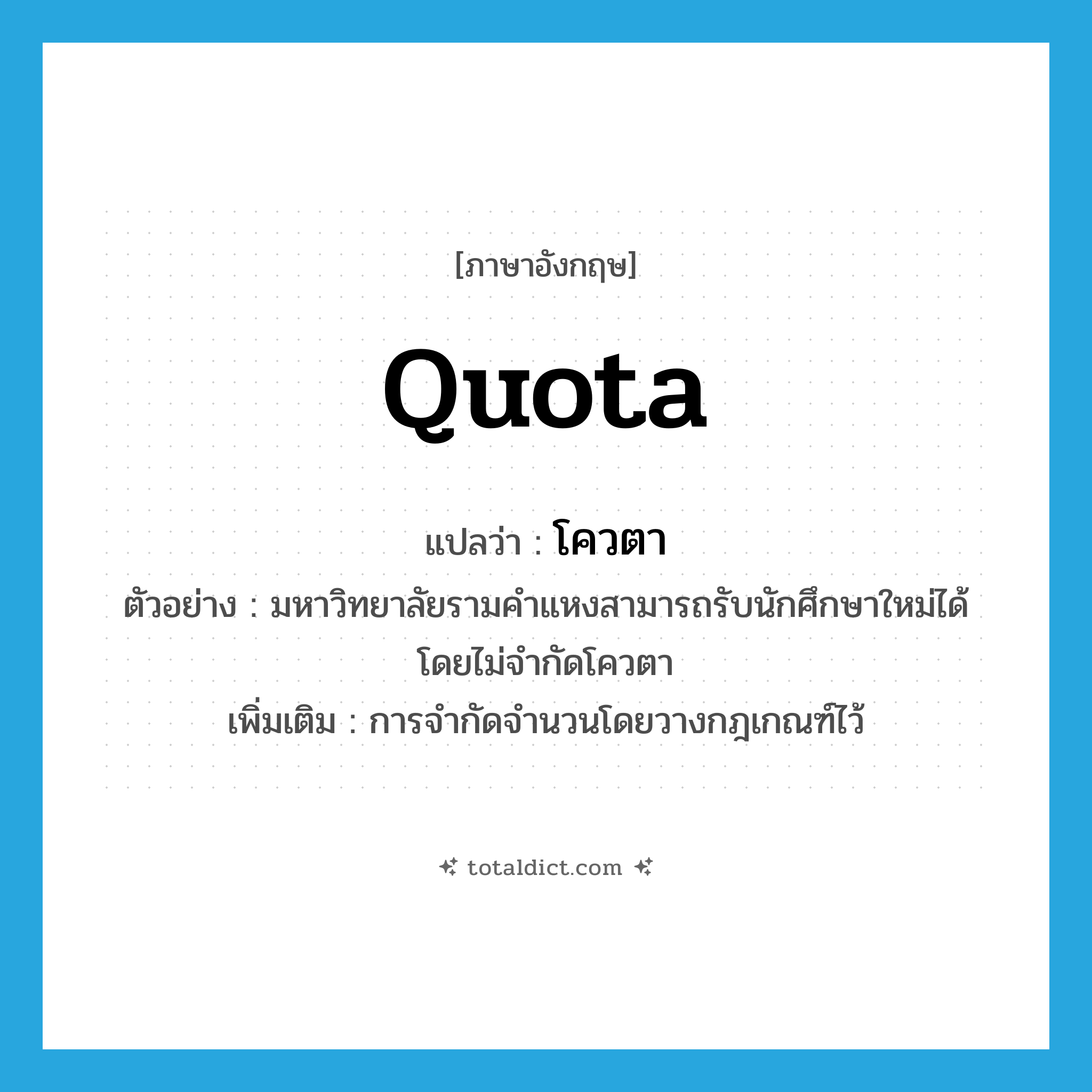 quota แปลว่า?, คำศัพท์ภาษาอังกฤษ quota แปลว่า โควตา ประเภท N ตัวอย่าง มหาวิทยาลัยรามคำแหงสามารถรับนักศึกษาใหม่ได้โดยไม่จำกัดโควตา เพิ่มเติม การจำกัดจำนวนโดยวางกฎเกณฑ์ไว้ หมวด N
