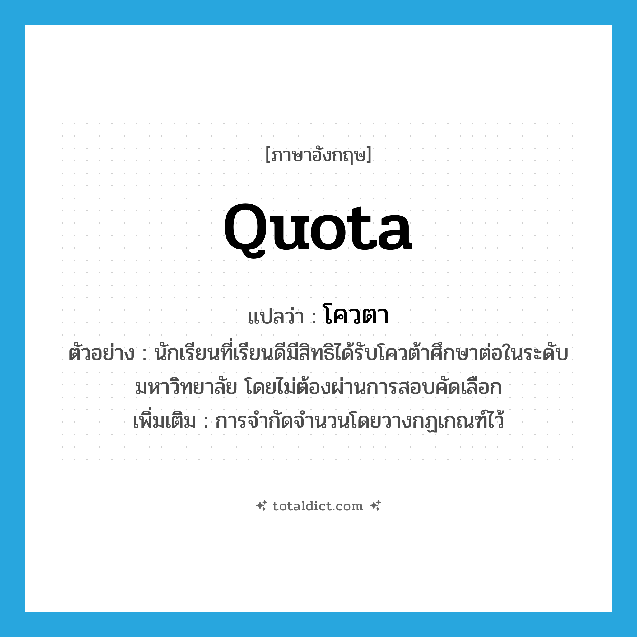 quota แปลว่า?, คำศัพท์ภาษาอังกฤษ quota แปลว่า โควตา ประเภท N ตัวอย่าง นักเรียนที่เรียนดีมีสิทธิได้รับโควต้าศึกษาต่อในระดับมหาวิทยาลัย โดยไม่ต้องผ่านการสอบคัดเลือก เพิ่มเติม การจำกัดจำนวนโดยวางกฏเกณฑ์ไว้ หมวด N