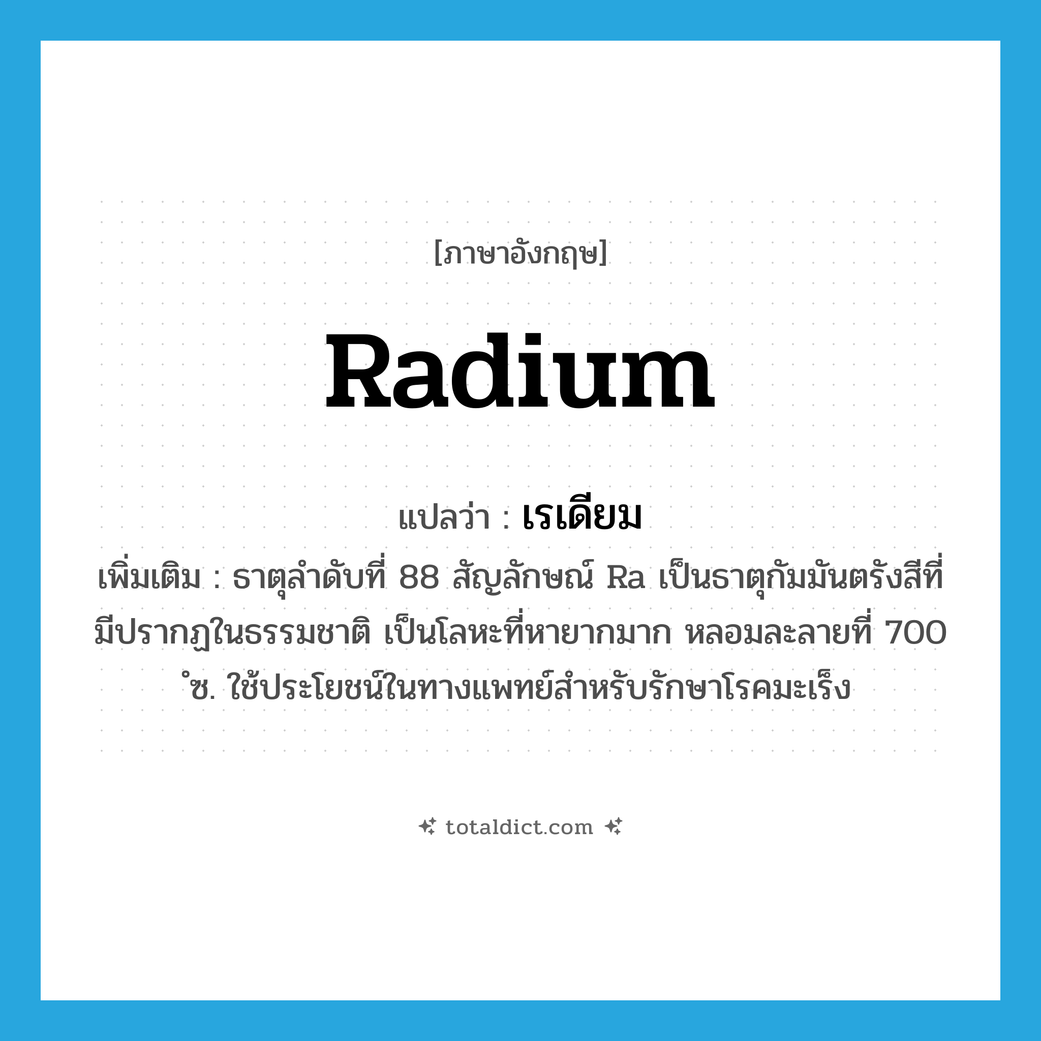 radium แปลว่า?, คำศัพท์ภาษาอังกฤษ radium แปลว่า เรเดียม ประเภท N เพิ่มเติม ธาตุลำดับที่ 88 สัญลักษณ์ Ra เป็นธาตุกัมมันตรังสีที่มีปรากฏในธรรมชาติ เป็นโลหะที่หายากมาก หลอมละลายที่ 700 ํซ. ใช้ประโยชน์ในทางแพทย์สำหรับรักษาโรคมะเร็ง หมวด N