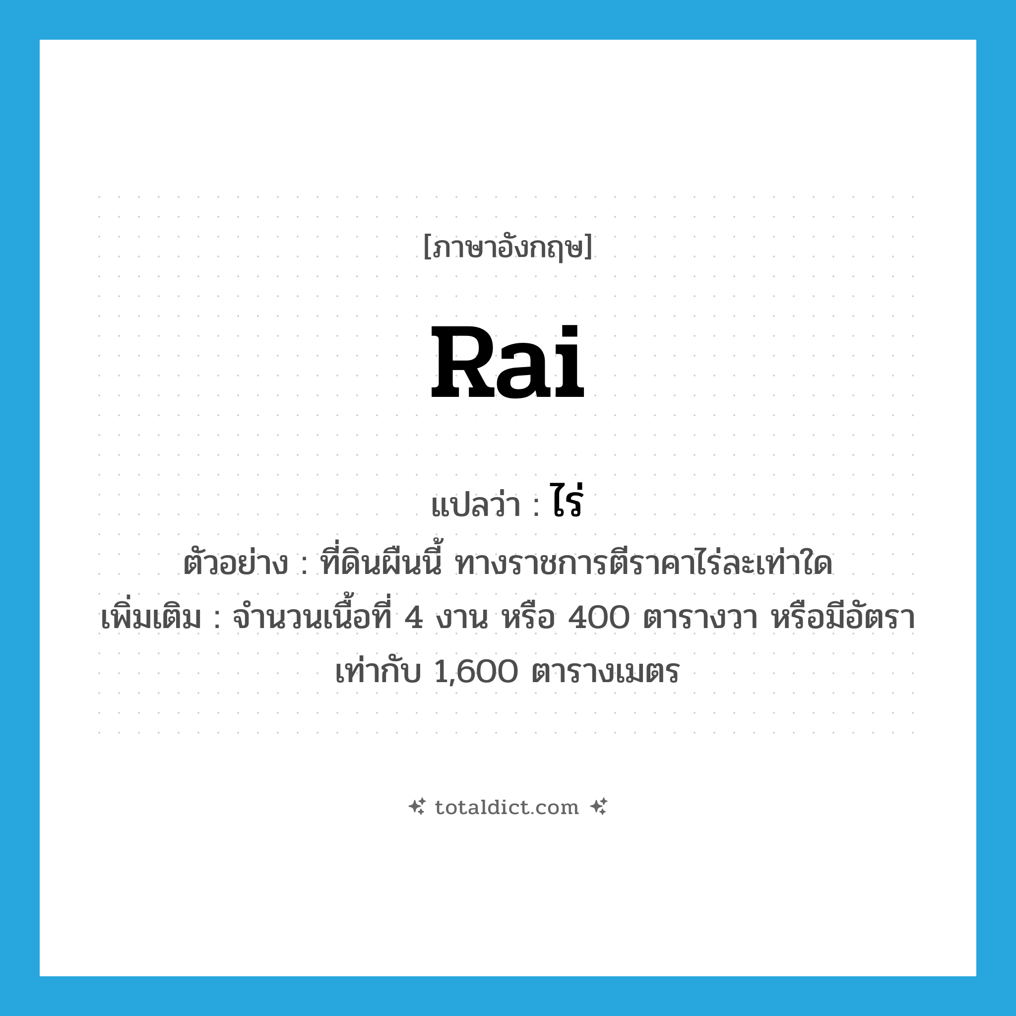 rai แปลว่า?, คำศัพท์ภาษาอังกฤษ rai แปลว่า ไร่ ประเภท N ตัวอย่าง ที่ดินผืนนี้ ทางราชการตีราคาไร่ละเท่าใด เพิ่มเติม จำนวนเนื้อที่ 4 งาน หรือ 400 ตารางวา หรือมีอัตราเท่ากับ 1,600 ตารางเมตร หมวด N