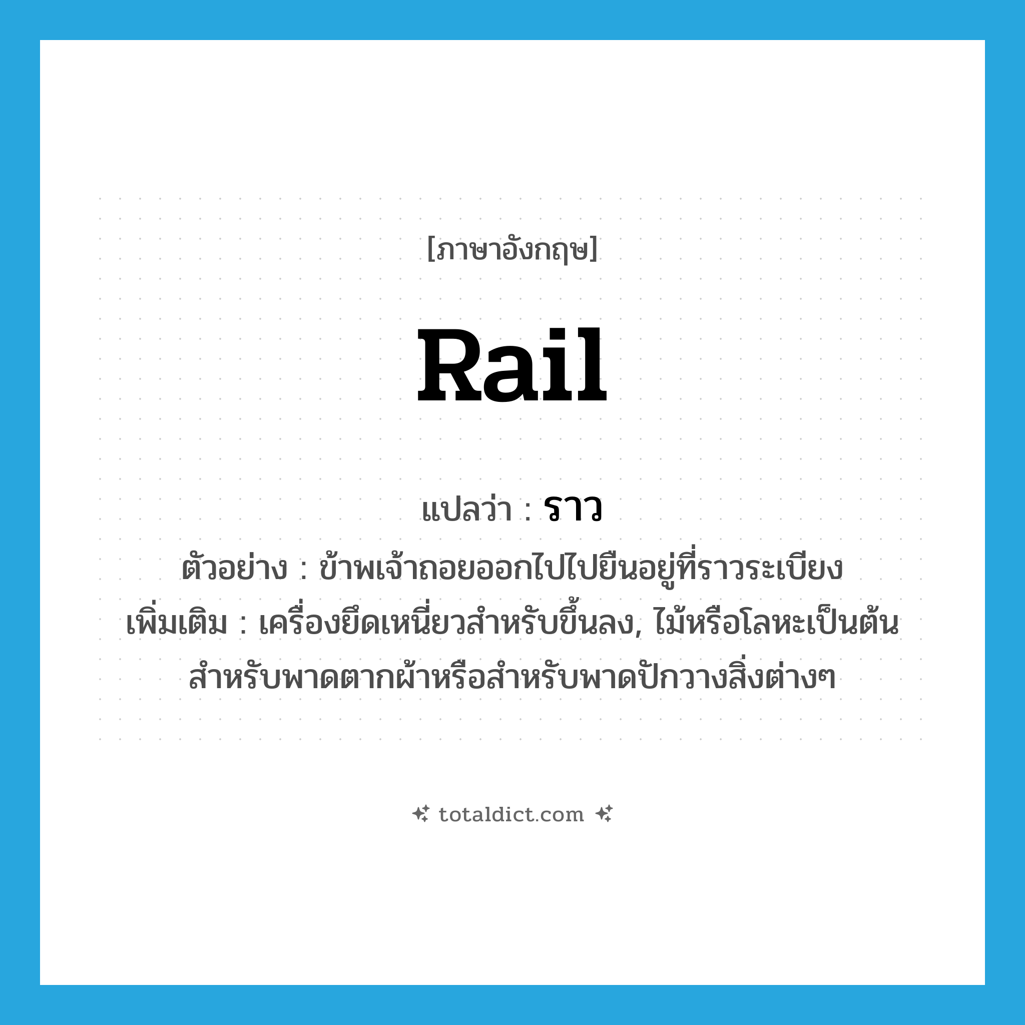 ราว ภาษาอังกฤษ?, คำศัพท์ภาษาอังกฤษ ราว แปลว่า rail ประเภท N ตัวอย่าง ข้าพเจ้าถอยออกไปไปยืนอยู่ที่ราวระเบียง เพิ่มเติม เครื่องยึดเหนี่ยวสำหรับขึ้นลง, ไม้หรือโลหะเป็นต้น สำหรับพาดตากผ้าหรือสำหรับพาดปักวางสิ่งต่างๆ หมวด N