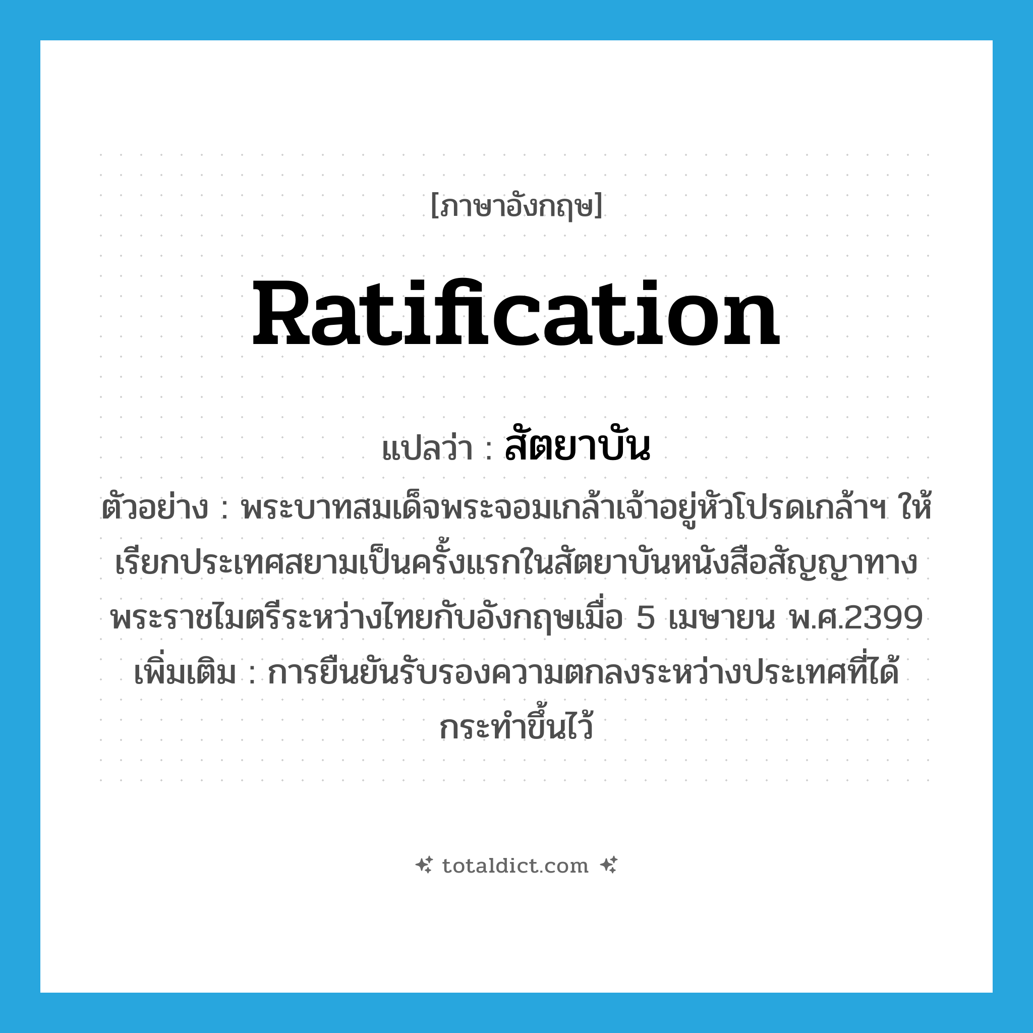 สัตยาบัน ภาษาอังกฤษ?, คำศัพท์ภาษาอังกฤษ สัตยาบัน แปลว่า ratification ประเภท N ตัวอย่าง พระบาทสมเด็จพระจอมเกล้าเจ้าอยู่หัวโปรดเกล้าฯ ให้เรียกประเทศสยามเป็นครั้งแรกในสัตยาบันหนังสือสัญญาทางพระราชไมตรีระหว่างไทยกับอังกฤษเมื่อ 5 เมษายน พ.ศ.2399 เพิ่มเติม การยืนยันรับรองความตกลงระหว่างประเทศที่ได้กระทำขึ้นไว้ หมวด N