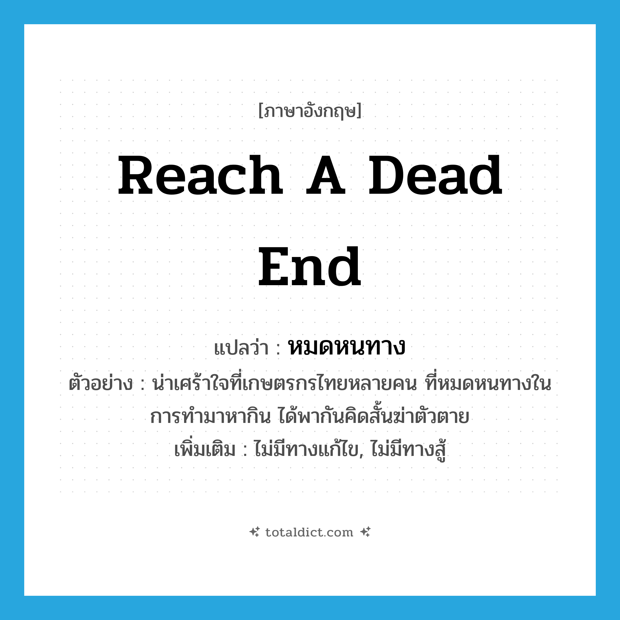 reach a dead end แปลว่า?, คำศัพท์ภาษาอังกฤษ reach a dead end แปลว่า หมดหนทาง ประเภท V ตัวอย่าง น่าเศร้าใจที่เกษตรกรไทยหลายคน ที่หมดหนทางในการทำมาหากิน ได้พากันคิดสั้นฆ่าตัวตาย เพิ่มเติม ไม่มีทางแก้ไข, ไม่มีทางสู้ หมวด V
