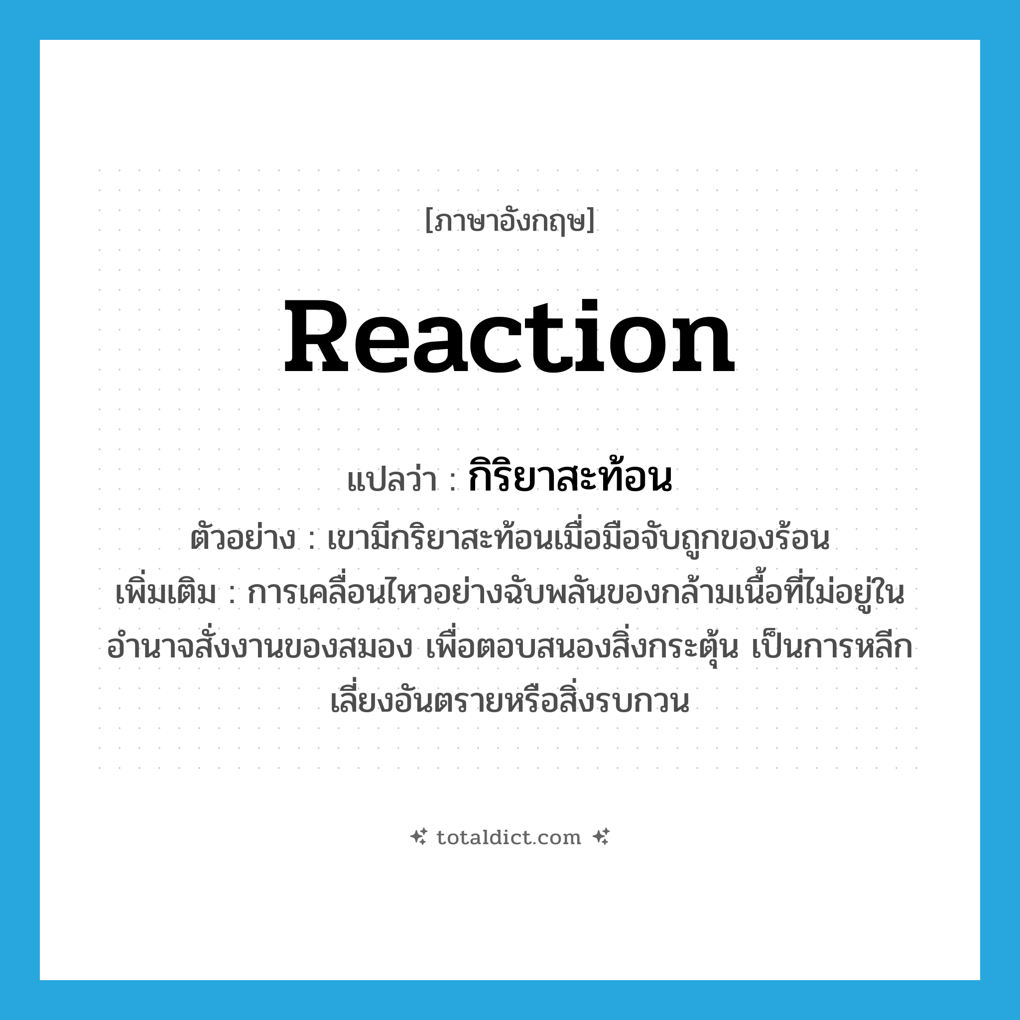 reaction แปลว่า?, คำศัพท์ภาษาอังกฤษ reaction แปลว่า กิริยาสะท้อน ประเภท N ตัวอย่าง เขามีกริยาสะท้อนเมื่อมือจับถูกของร้อน เพิ่มเติม การเคลื่อนไหวอย่างฉับพลันของกล้ามเนื้อที่ไม่อยู่ในอำนาจสั่งงานของสมอง เพื่อตอบสนองสิ่งกระตุ้น เป็นการหลีกเลี่ยงอันตรายหรือสิ่งรบกวน หมวด N