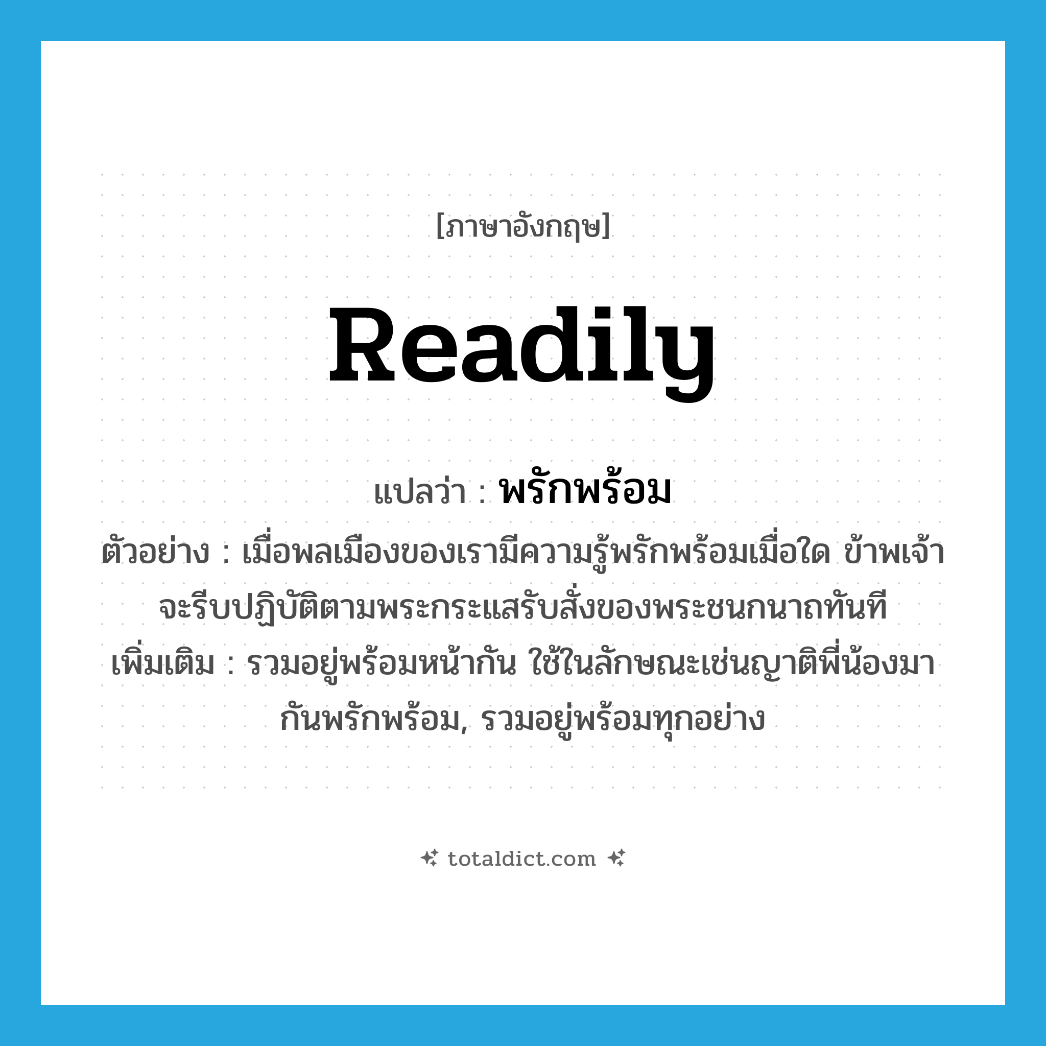 พรักพร้อม ภาษาอังกฤษ?, คำศัพท์ภาษาอังกฤษ พรักพร้อม แปลว่า readily ประเภท ADV ตัวอย่าง เมื่อพลเมืองของเรามีความรู้พรักพร้อมเมื่อใด ข้าพเจ้าจะรีบปฏิบัติตามพระกระแสรับสั่งของพระชนกนาถทันที เพิ่มเติม รวมอยู่พร้อมหน้ากัน ใช้ในลักษณะเช่นญาติพี่น้องมากันพรักพร้อม, รวมอยู่พร้อมทุกอย่าง หมวด ADV