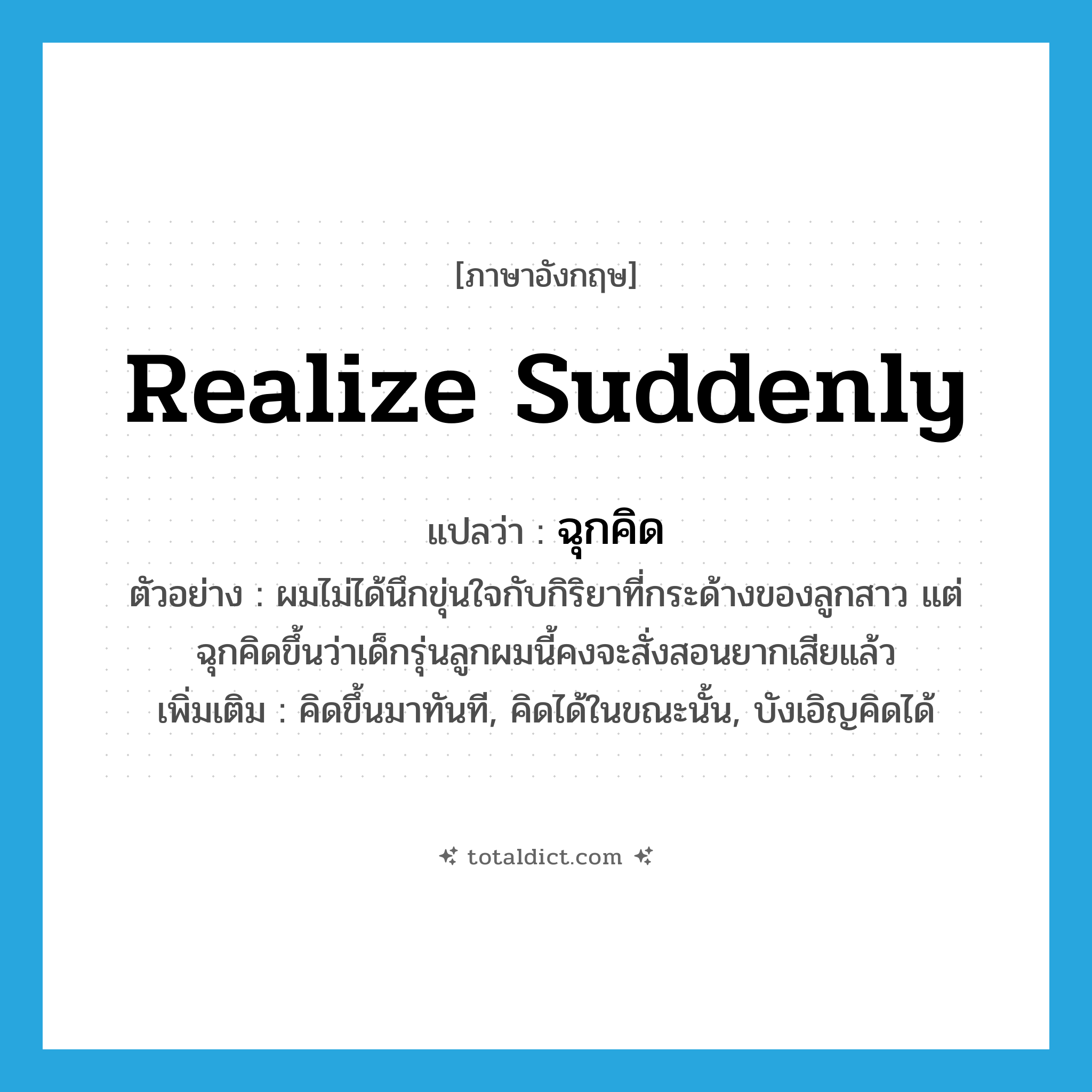 realize suddenly แปลว่า?, คำศัพท์ภาษาอังกฤษ realize suddenly แปลว่า ฉุกคิด ประเภท V ตัวอย่าง ผมไม่ได้นึกขุ่นใจกับกิริยาที่กระด้างของลูกสาว แต่ฉุกคิดขึ้นว่าเด็กรุ่นลูกผมนี้คงจะสั่งสอนยากเสียแล้ว เพิ่มเติม คิดขึ้นมาทันที, คิดได้ในขณะนั้น, บังเอิญคิดได้ หมวด V