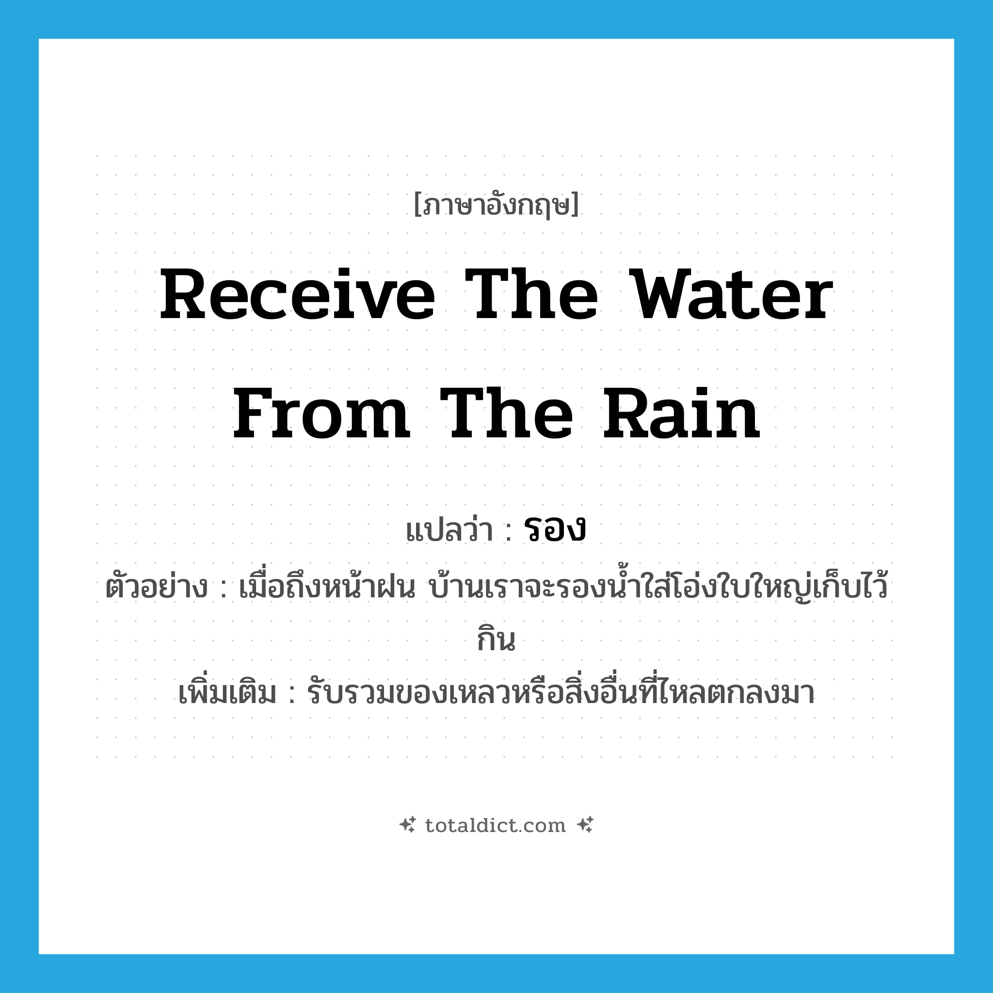 receive the water from the rain แปลว่า?, คำศัพท์ภาษาอังกฤษ receive the water from the rain แปลว่า รอง ประเภท V ตัวอย่าง เมื่อถึงหน้าฝน บ้านเราจะรองน้ำใส่โอ่งใบใหญ่เก็บไว้กิน เพิ่มเติม รับรวมของเหลวหรือสิ่งอื่นที่ไหลตกลงมา หมวด V