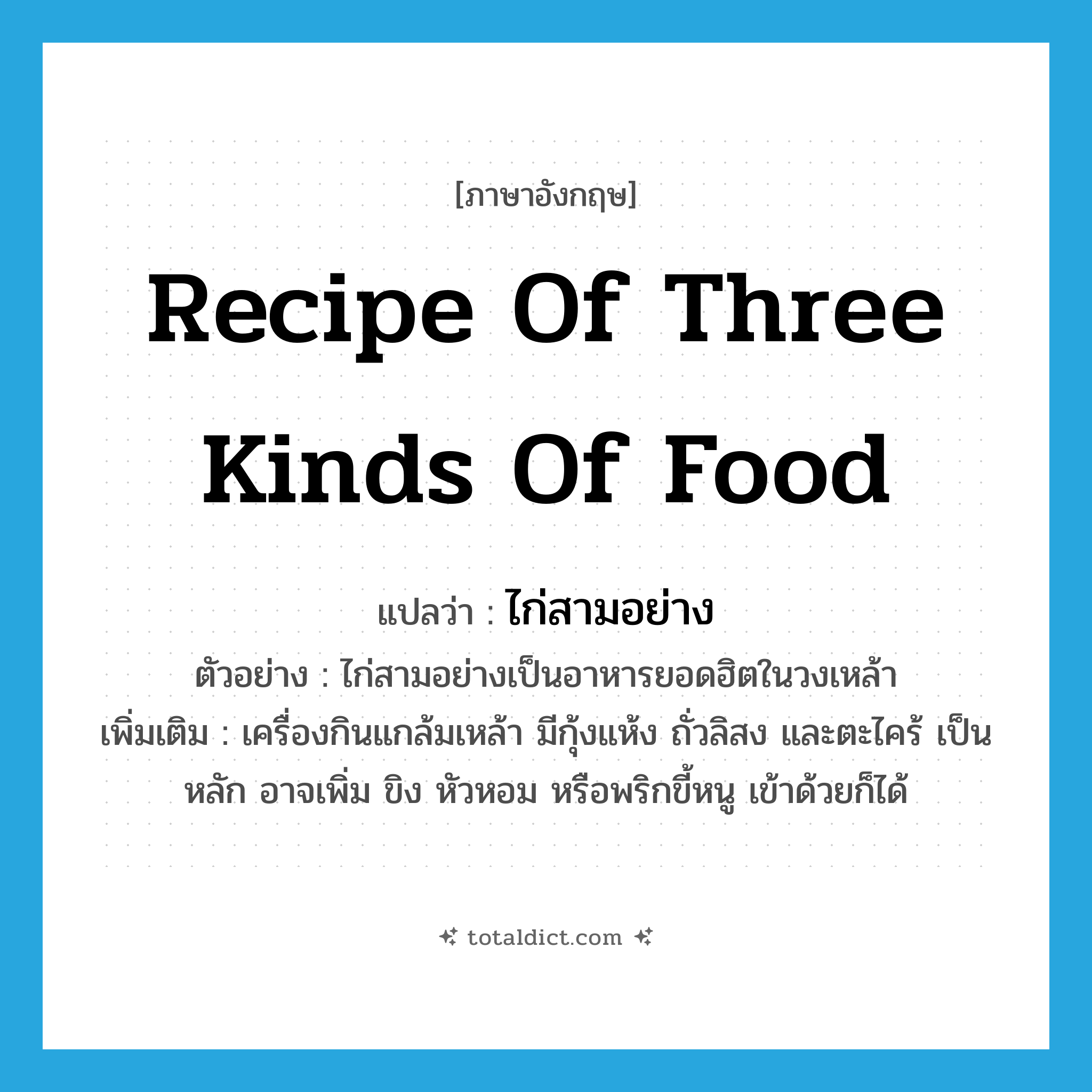 recipe of three kinds of food แปลว่า?, คำศัพท์ภาษาอังกฤษ recipe of three kinds of food แปลว่า ไก่สามอย่าง ประเภท N ตัวอย่าง ไก่สามอย่างเป็นอาหารยอดฮิตในวงเหล้า เพิ่มเติม เครื่องกินแกล้มเหล้า มีกุ้งแห้ง ถั่วลิสง และตะไคร้ เป็นหลัก อาจเพิ่ม ขิง หัวหอม หรือพริกขี้หนู เข้าด้วยก็ได้ หมวด N