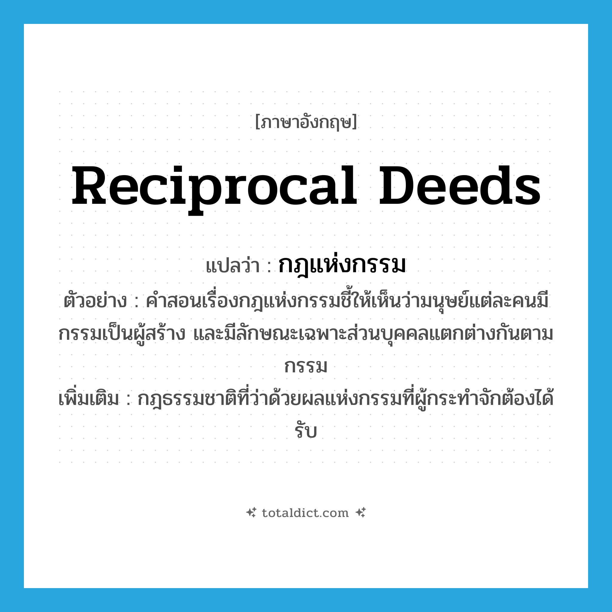 reciprocal deeds แปลว่า?, คำศัพท์ภาษาอังกฤษ reciprocal deeds แปลว่า กฎแห่งกรรม ประเภท N ตัวอย่าง คำสอนเรื่องกฎแห่งกรรมชี้ให้เห็นว่ามนุษย์แต่ละคนมีกรรมเป็นผู้สร้าง และมีลักษณะเฉพาะส่วนบุคคลแตกต่างกันตามกรรม เพิ่มเติม กฎธรรมชาติที่ว่าด้วยผลแห่งกรรมที่ผู้กระทำจักต้องได้รับ หมวด N