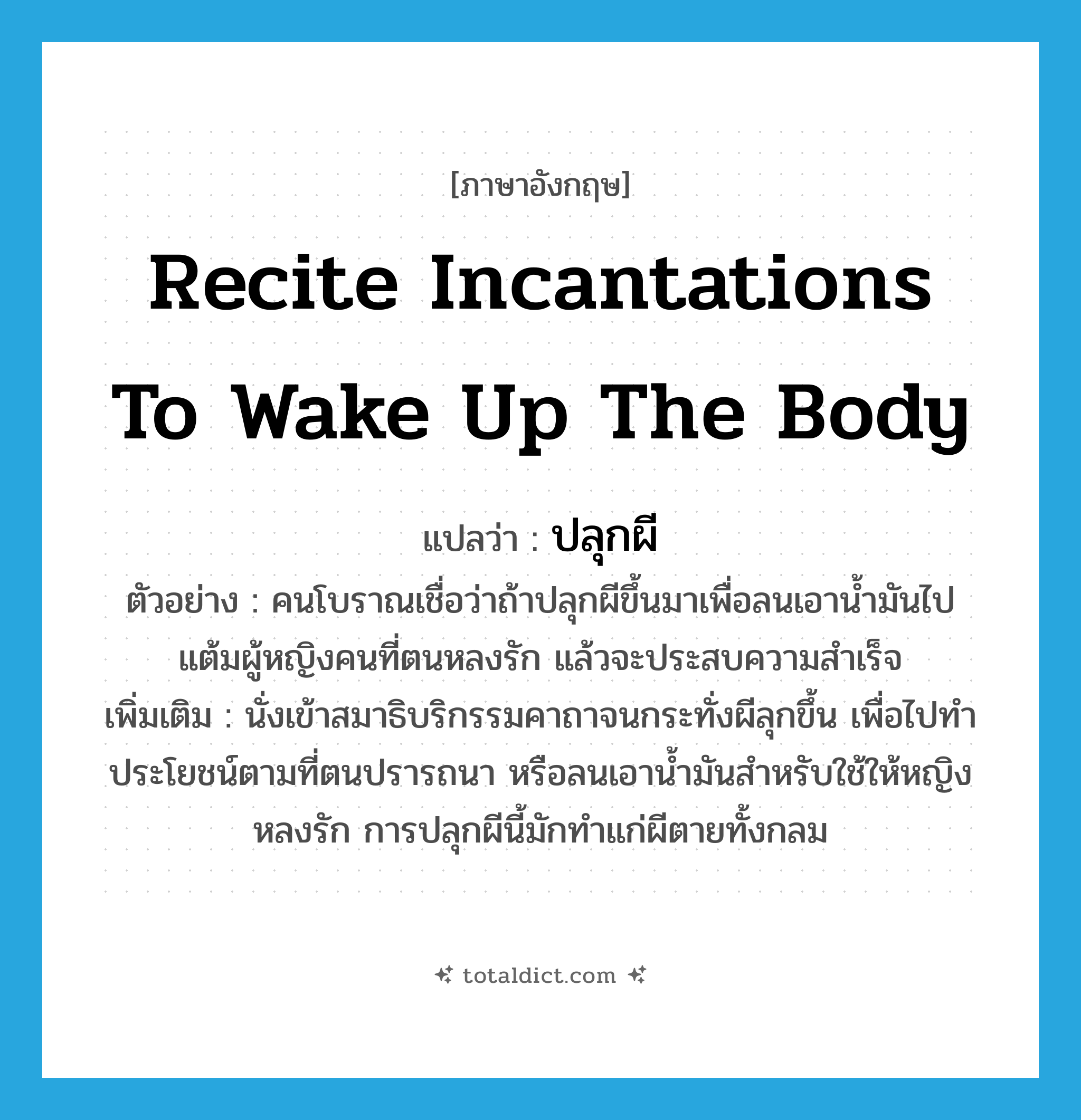recite incantations to wake up the body แปลว่า?, คำศัพท์ภาษาอังกฤษ recite incantations to wake up the body แปลว่า ปลุกผี ประเภท V ตัวอย่าง คนโบราณเชื่อว่าถ้าปลุกผีขึ้นมาเพื่อลนเอาน้ำมันไปแต้มผู้หญิงคนที่ตนหลงรัก แล้วจะประสบความสำเร็จ เพิ่มเติม นั่งเข้าสมาธิบริกรรมคาถาจนกระทั่งผีลุกขึ้น เพื่อไปทำประโยชน์ตามที่ตนปรารถนา หรือลนเอาน้ำมันสำหรับใช้ให้หญิงหลงรัก การปลุกผีนี้มักทำแก่ผีตายทั้งกลม หมวด V