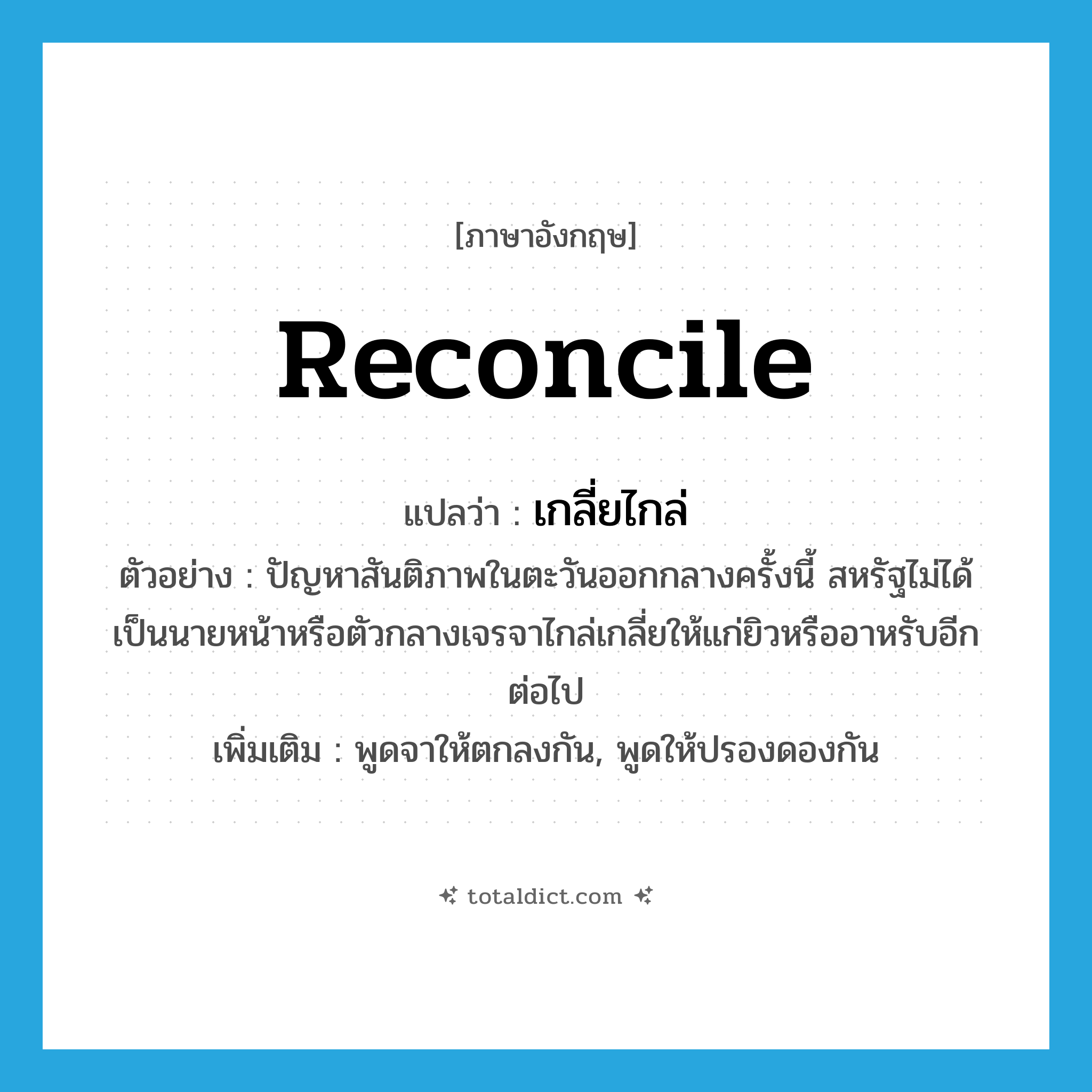 reconcile แปลว่า?, คำศัพท์ภาษาอังกฤษ reconcile แปลว่า เกลี่ยไกล่ ประเภท V ตัวอย่าง ปัญหาสันติภาพในตะวันออกกลางครั้งนี้ สหรัฐไม่ได้เป็นนายหน้าหรือตัวกลางเจรจาไกล่เกลี่ยให้แก่ยิวหรืออาหรับอีกต่อไป เพิ่มเติม พูดจาให้ตกลงกัน, พูดให้ปรองดองกัน หมวด V