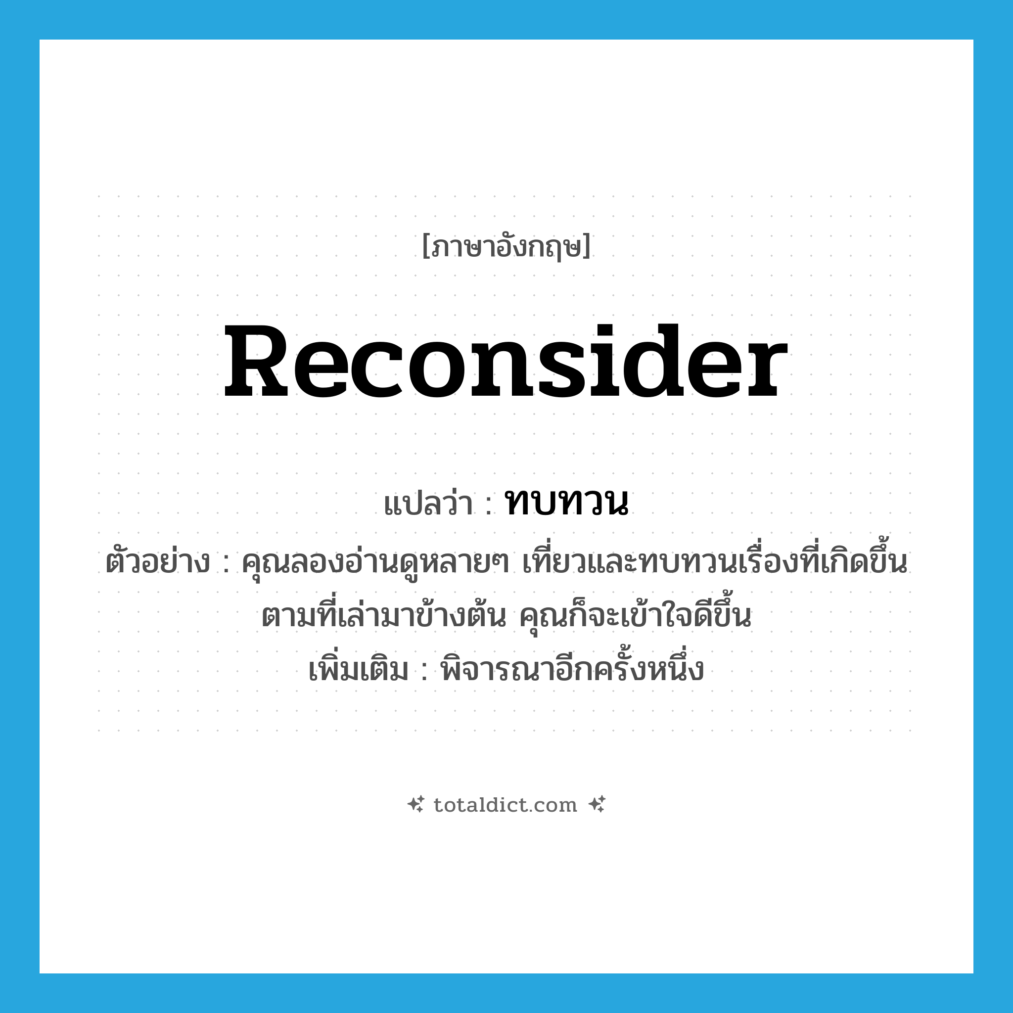 ทบทวน ภาษาอังกฤษ?, คำศัพท์ภาษาอังกฤษ ทบทวน แปลว่า reconsider ประเภท V ตัวอย่าง คุณลองอ่านดูหลายๆ เที่ยวและทบทวนเรื่องที่เกิดขึ้นตามที่เล่ามาข้างต้น คุณก็จะเข้าใจดีขึ้น เพิ่มเติม พิจารณาอีกครั้งหนึ่ง หมวด V