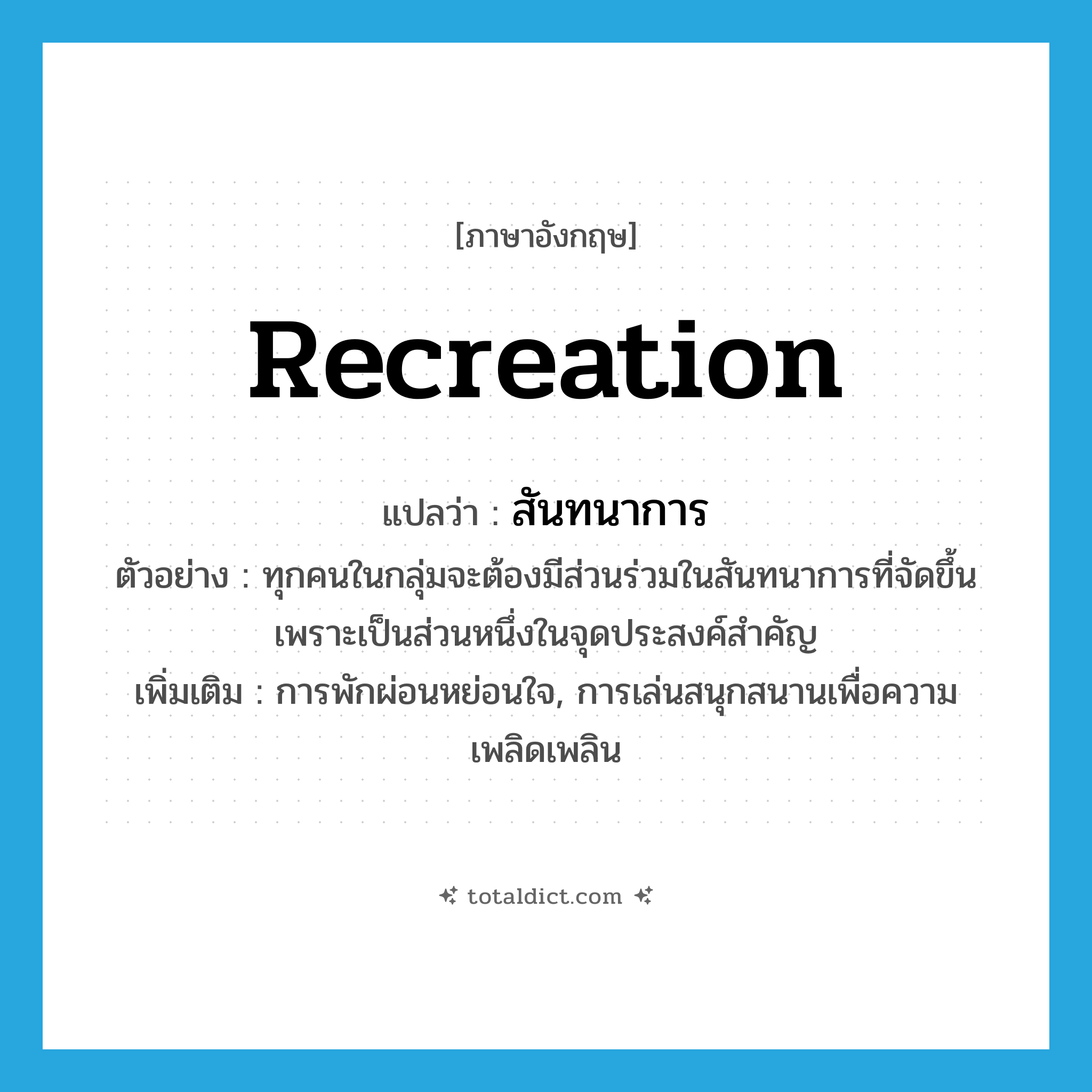 recreation แปลว่า?, คำศัพท์ภาษาอังกฤษ recreation แปลว่า สันทนาการ ประเภท N ตัวอย่าง ทุกคนในกลุ่มจะต้องมีส่วนร่วมในสันทนาการที่จัดขึ้น เพราะเป็นส่วนหนึ่งในจุดประสงค์สำคัญ เพิ่มเติม การพักผ่อนหย่อนใจ, การเล่นสนุกสนานเพื่อความเพลิดเพลิน หมวด N