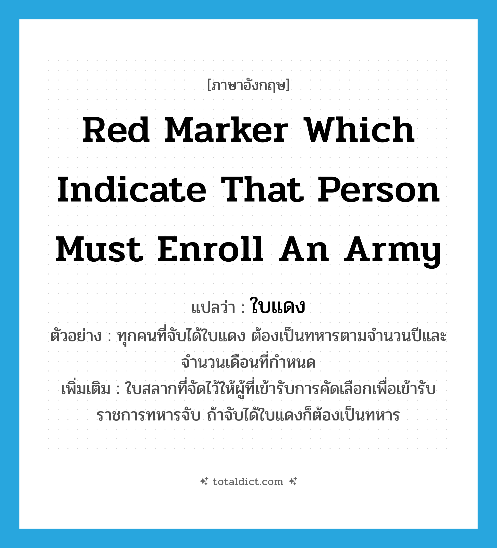 red marker which indicate that person must enroll an army แปลว่า?, คำศัพท์ภาษาอังกฤษ red marker which indicate that person must enroll an army แปลว่า ใบแดง ประเภท N ตัวอย่าง ทุกคนที่จับได้ใบแดง ต้องเป็นทหารตามจำนวนปีและจำนวนเดือนที่กำหนด เพิ่มเติม ใบสลากที่จัดไว้ให้ผู้ที่เข้ารับการคัดเลือกเพื่อเข้ารับราชการทหารจับ ถ้าจับได้ใบแดงก็ต้องเป็นทหาร หมวด N