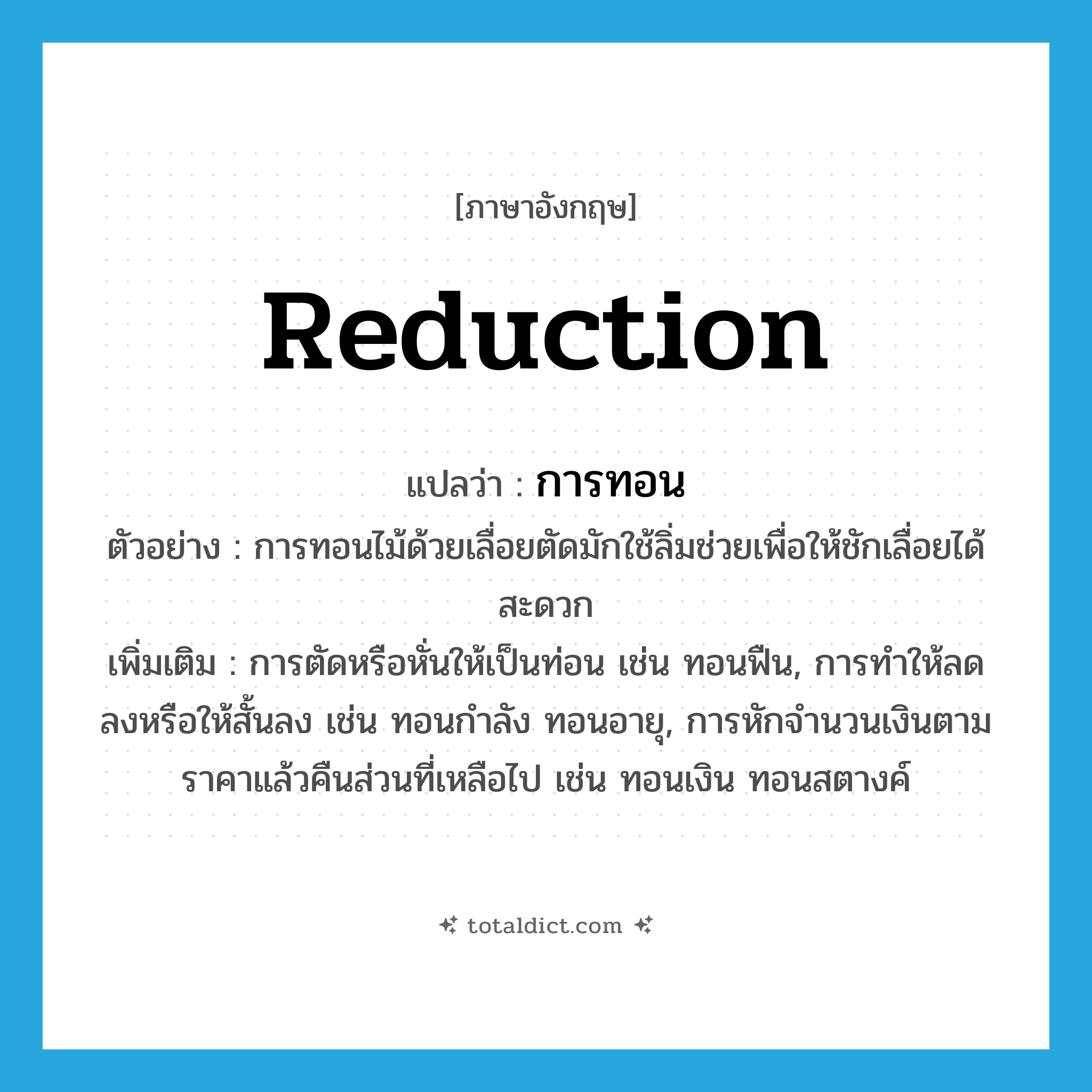 reduction แปลว่า?, คำศัพท์ภาษาอังกฤษ reduction แปลว่า การทอน ประเภท N ตัวอย่าง การทอนไม้ด้วยเลื่อยตัดมักใช้ลิ่มช่วยเพื่อให้ชักเลื่อยได้สะดวก เพิ่มเติม การตัดหรือหั่นให้เป็นท่อน เช่น ทอนฟืน, การทำให้ลดลงหรือให้สั้นลง เช่น ทอนกำลัง ทอนอายุ, การหักจำนวนเงินตามราคาแล้วคืนส่วนที่เหลือไป เช่น ทอนเงิน ทอนสตางค์ หมวด N
