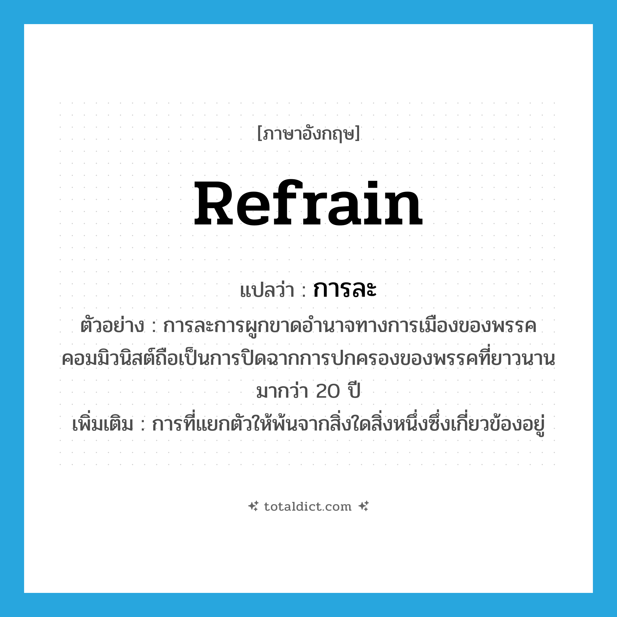 refrain แปลว่า?, คำศัพท์ภาษาอังกฤษ refrain แปลว่า การละ ประเภท N ตัวอย่าง การละการผูกขาดอำนาจทางการเมืองของพรรคคอมมิวนิสต์ถือเป็นการปิดฉากการปกครองของพรรคที่ยาวนานมากว่า 20 ปี เพิ่มเติม การที่แยกตัวให้พ้นจากสิ่งใดสิ่งหนึ่งซึ่งเกี่ยวข้องอยู่ หมวด N