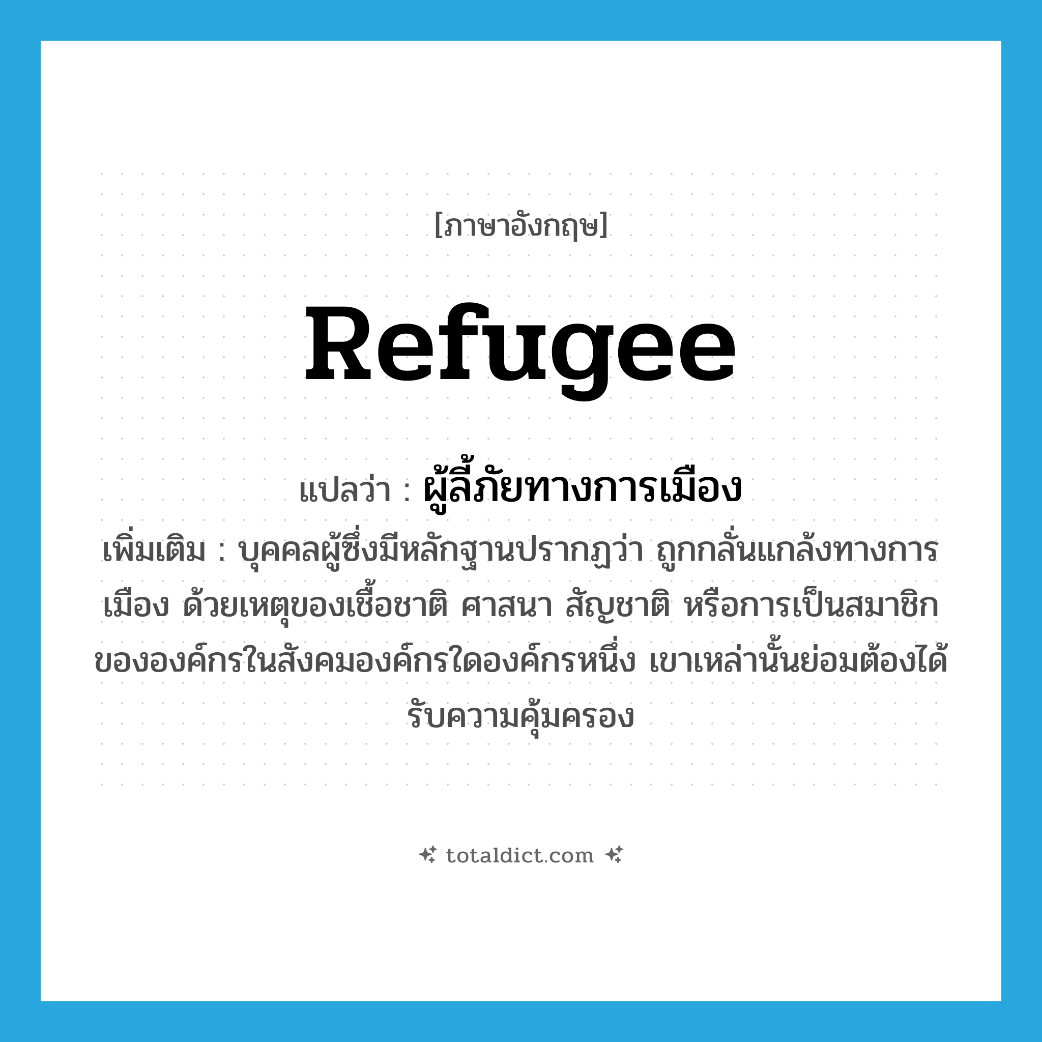 refugee แปลว่า?, คำศัพท์ภาษาอังกฤษ refugee แปลว่า ผู้ลี้ภัยทางการเมือง ประเภท N เพิ่มเติม บุคคลผู้ซึ่งมีหลักฐานปรากฏว่า ถูกกลั่นแกล้งทางการเมือง ด้วยเหตุของเชื้อชาติ ศาสนา สัญชาติ หรือการเป็นสมาชิกขององค์กรในสังคมองค์กรใดองค์กรหนึ่ง เขาเหล่านั้นย่อมต้องได้รับความคุ้มครอง หมวด N