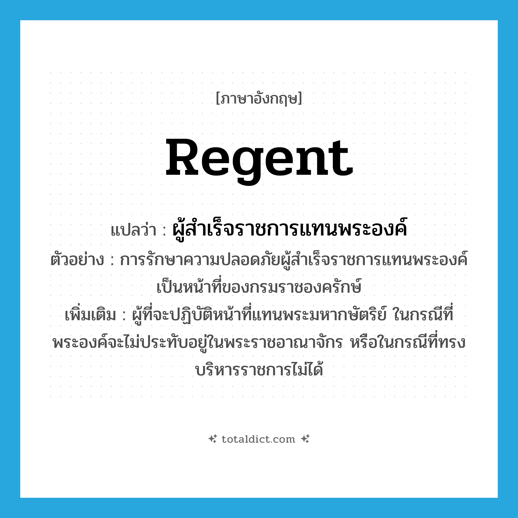 regent แปลว่า?, คำศัพท์ภาษาอังกฤษ regent แปลว่า ผู้สำเร็จราชการแทนพระองค์ ประเภท N ตัวอย่าง การรักษาความปลอดภัยผู้สำเร็จราชการแทนพระองค์เป็นหน้าที่ของกรมราชองครักษ์ เพิ่มเติม ผู้ที่จะปฏิบัติหน้าที่แทนพระมหากษัตริย์ ในกรณีที่พระองค์จะไม่ประทับอยู่ในพระราชอาณาจักร หรือในกรณีที่ทรงบริหารราชการไม่ได้ หมวด N
