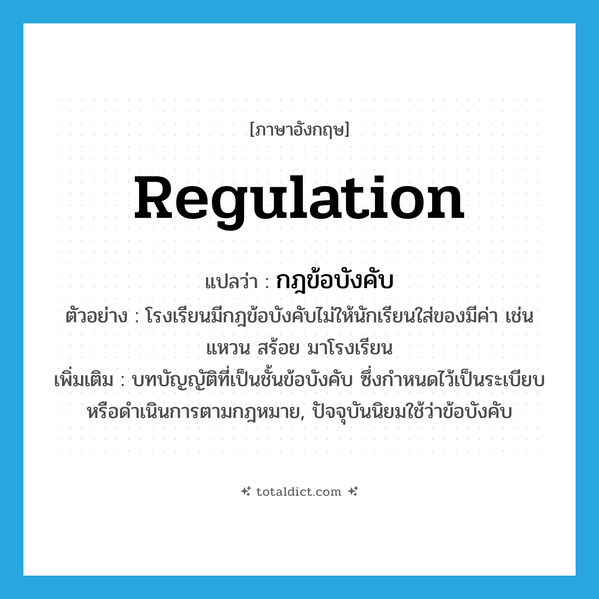 regulation แปลว่า?, คำศัพท์ภาษาอังกฤษ regulation แปลว่า กฎข้อบังคับ ประเภท N ตัวอย่าง โรงเรียนมีกฎข้อบังคับไม่ให้นักเรียนใส่ของมีค่า เช่น แหวน สร้อย มาโรงเรียน เพิ่มเติม บทบัญญัติที่เป็นชั้นข้อบังคับ ซึ่งกำหนดไว้เป็นระเบียบหรือดำเนินการตามกฎหมาย, ปัจจุบันนิยมใช้ว่าข้อบังคับ หมวด N