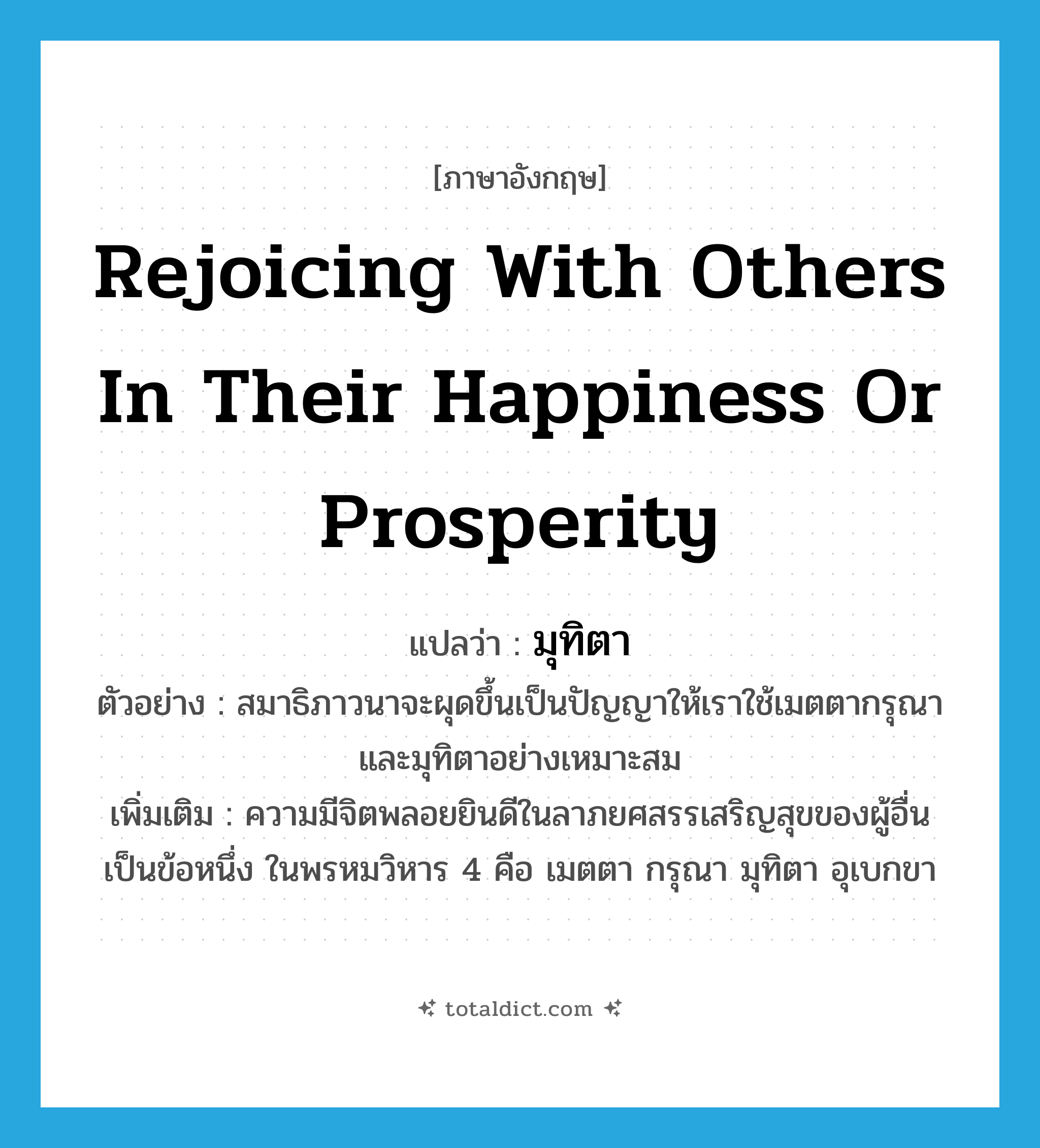 rejoicing with others in their happiness or prosperity แปลว่า?, คำศัพท์ภาษาอังกฤษ rejoicing with others in their happiness or prosperity แปลว่า มุทิตา ประเภท N ตัวอย่าง สมาธิภาวนาจะผุดขึ้นเป็นปัญญาให้เราใช้เมตตากรุณาและมุทิตาอย่างเหมาะสม เพิ่มเติม ความมีจิตพลอยยินดีในลาภยศสรรเสริญสุขของผู้อื่น เป็นข้อหนึ่ง ในพรหมวิหาร 4 คือ เมตตา กรุณา มุทิตา อุเบกขา หมวด N