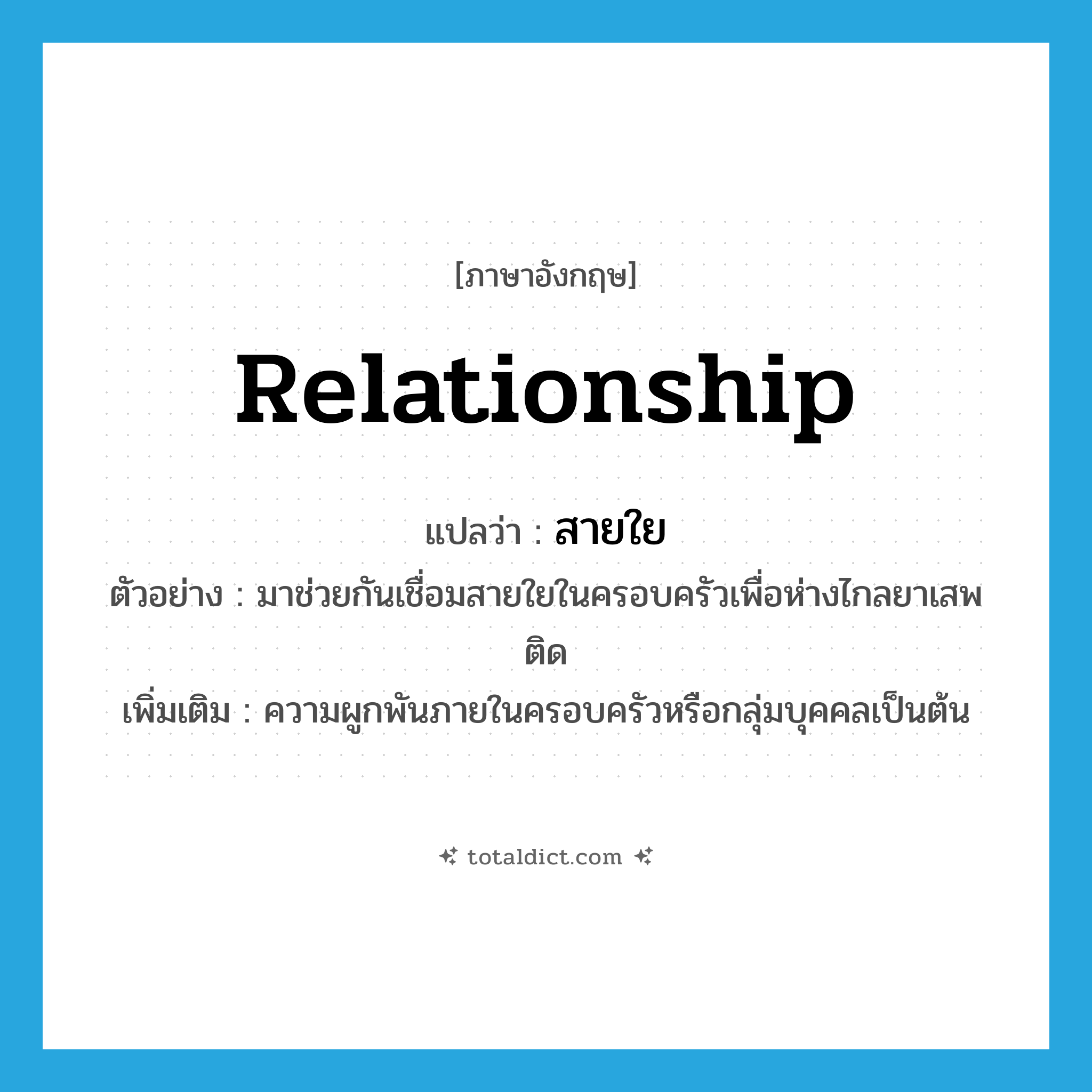 สายใย ภาษาอังกฤษ?, คำศัพท์ภาษาอังกฤษ สายใย แปลว่า relationship ประเภท N ตัวอย่าง มาช่วยกันเชื่อมสายใยในครอบครัวเพื่อห่างไกลยาเสพติด เพิ่มเติม ความผูกพันภายในครอบครัวหรือกลุ่มบุคคลเป็นต้น หมวด N