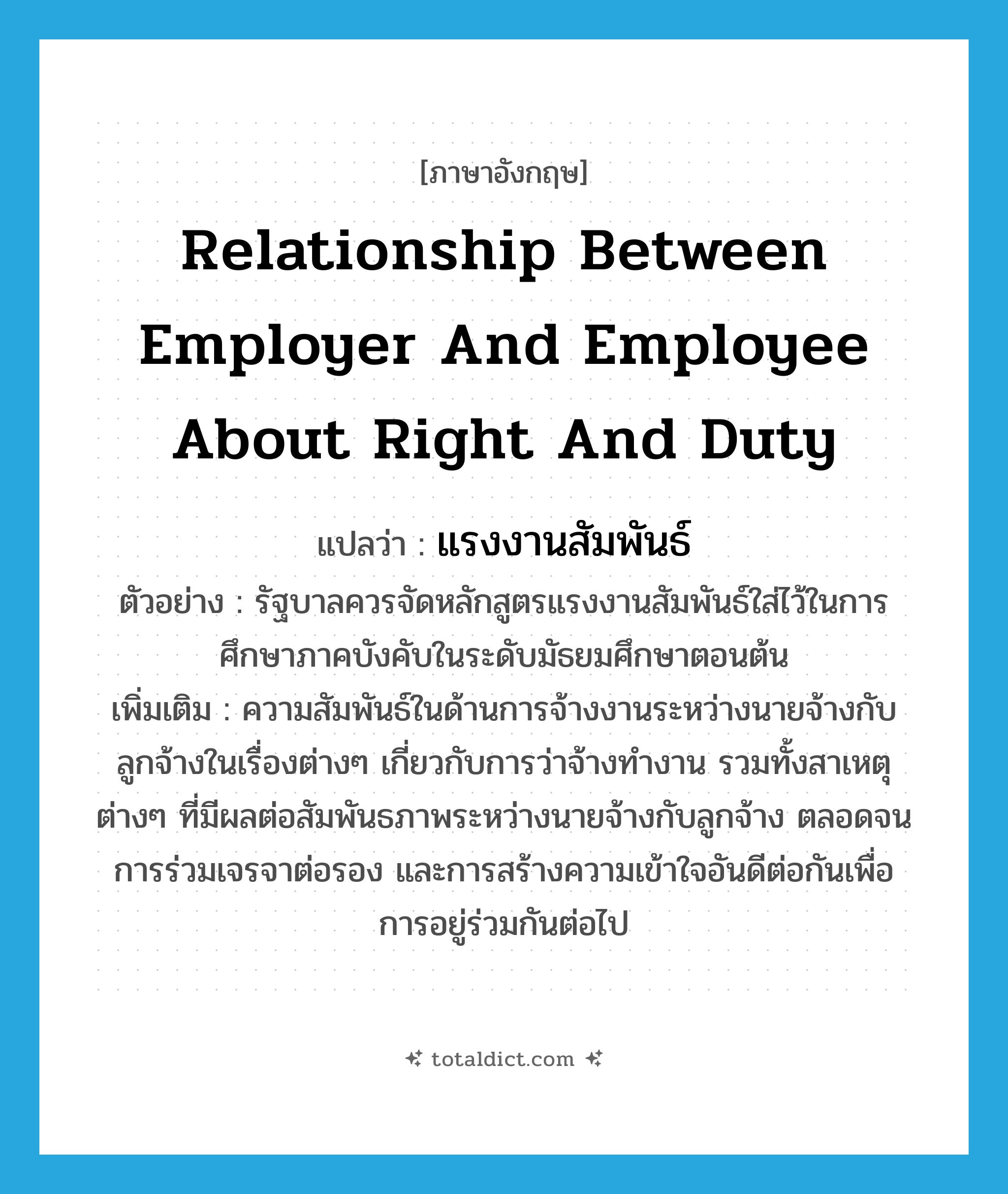 relationship between employer and employee about right and duty แปลว่า?, คำศัพท์ภาษาอังกฤษ relationship between employer and employee about right and duty แปลว่า แรงงานสัมพันธ์ ประเภท N ตัวอย่าง รัฐบาลควรจัดหลักสูตรแรงงานสัมพันธ์ใส่ไว้ในการศึกษาภาคบังคับในระดับมัธยมศึกษาตอนต้น เพิ่มเติม ความสัมพันธ์ในด้านการจ้างงานระหว่างนายจ้างกับลูกจ้างในเรื่องต่างๆ เกี่ยวกับการว่าจ้างทำงาน รวมทั้งสาเหตุต่างๆ ที่มีผลต่อสัมพันธภาพระหว่างนายจ้างกับลูกจ้าง ตลอดจนการร่วมเจรจาต่อรอง และการสร้างความเข้าใจอันดีต่อกันเพื่อการอยู่ร่วมกันต่อไป หมวด N