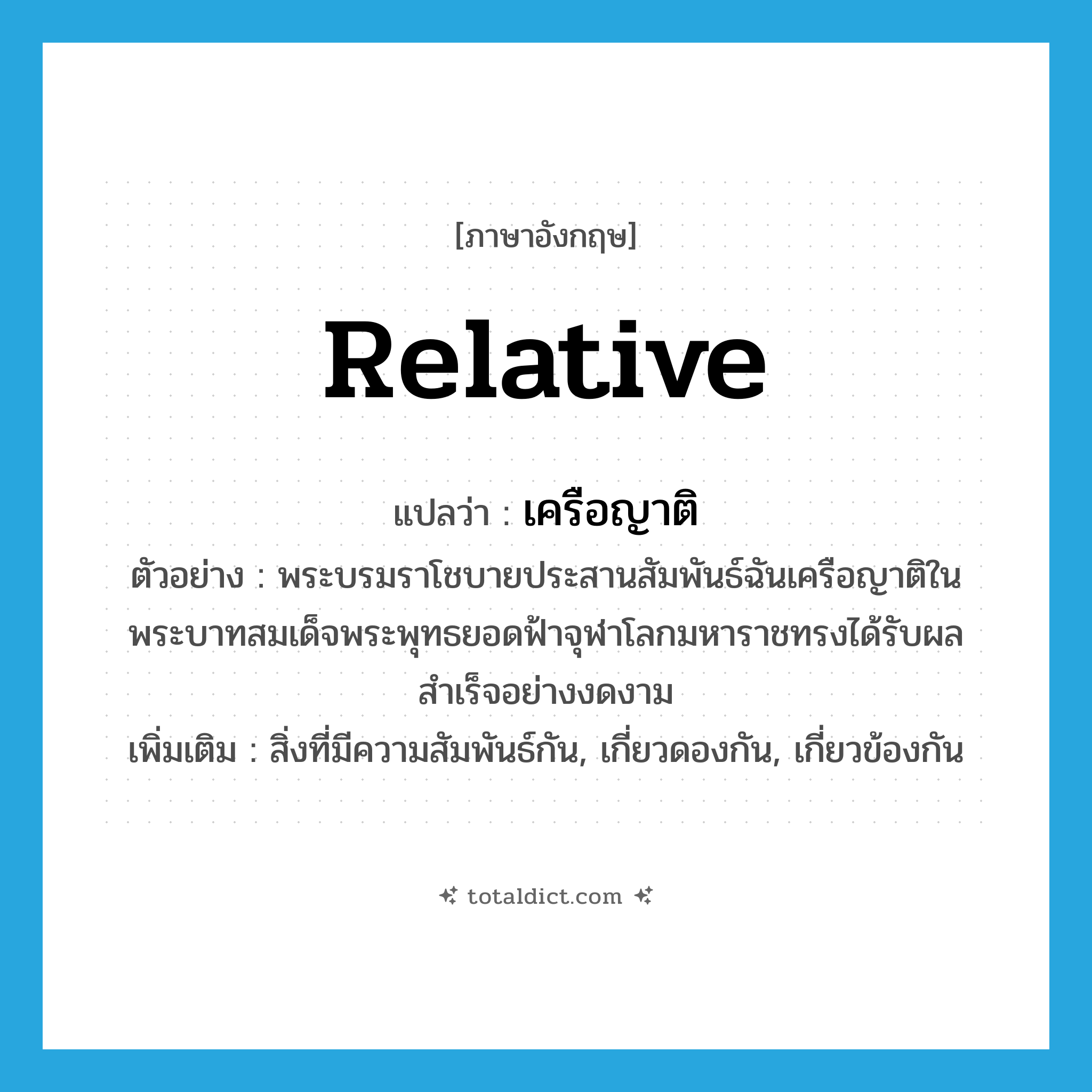 relative แปลว่า?, คำศัพท์ภาษาอังกฤษ relative แปลว่า เครือญาติ ประเภท N ตัวอย่าง พระบรมราโชบายประสานสัมพันธ์ฉันเครือญาติในพระบาทสมเด็จพระพุทธยอดฟ้าจุฬาโลกมหาราชทรงได้รับผลสำเร็จอย่างงดงาม เพิ่มเติม สิ่งที่มีความสัมพันธ์กัน, เกี่ยวดองกัน, เกี่ยวข้องกัน หมวด N