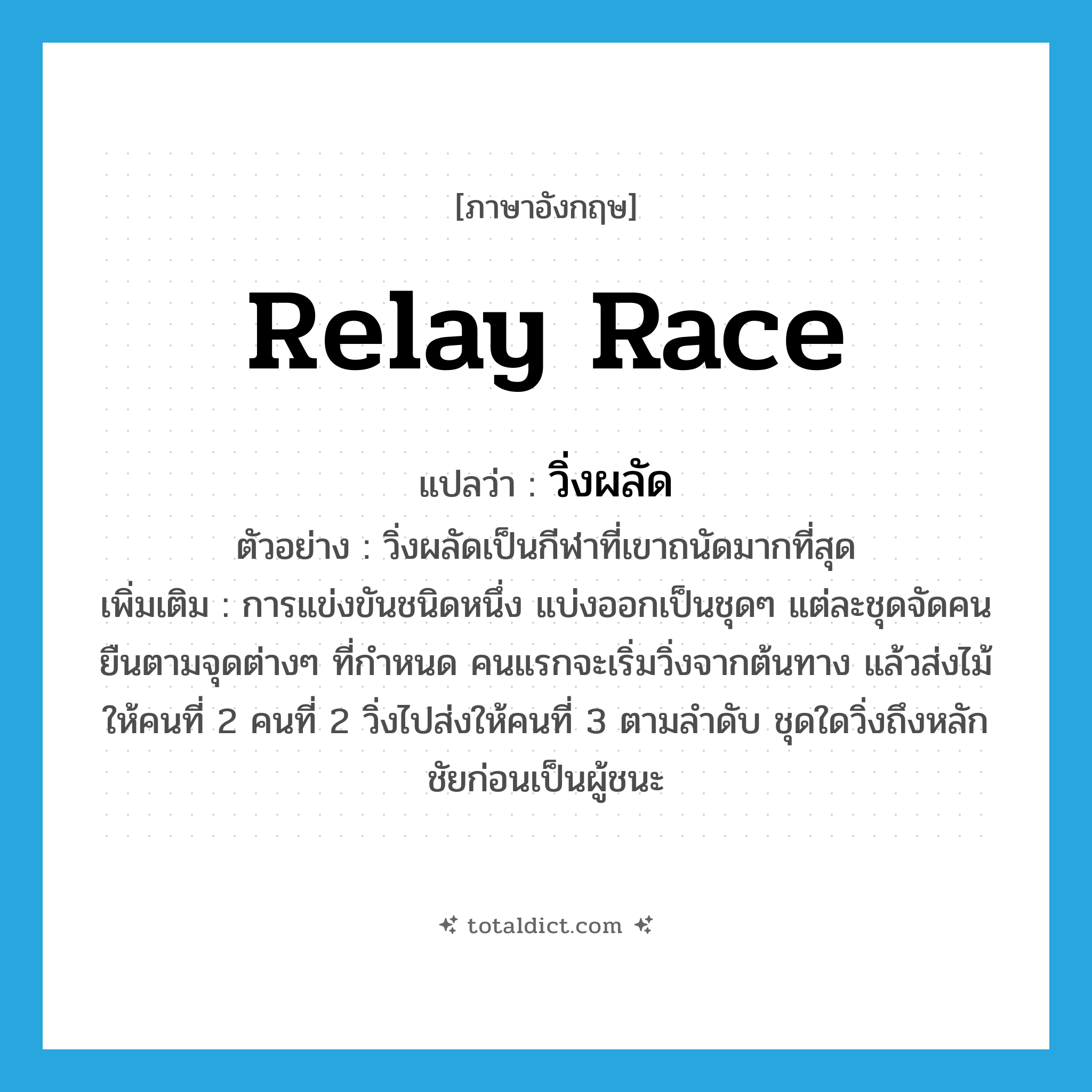 relay race แปลว่า?, คำศัพท์ภาษาอังกฤษ relay race แปลว่า วิ่งผลัด ประเภท N ตัวอย่าง วิ่งผลัดเป็นกีฬาที่เขาถนัดมากที่สุด เพิ่มเติม การแข่งขันชนิดหนึ่ง แบ่งออกเป็นชุดๆ แต่ละชุดจัดคนยืนตามจุดต่างๆ ที่กำหนด คนแรกจะเริ่มวิ่งจากต้นทาง แล้วส่งไม้ให้คนที่ 2 คนที่ 2 วิ่งไปส่งให้คนที่ 3 ตามลำดับ ชุดใดวิ่งถึงหลักชัยก่อนเป็นผู้ชนะ หมวด N