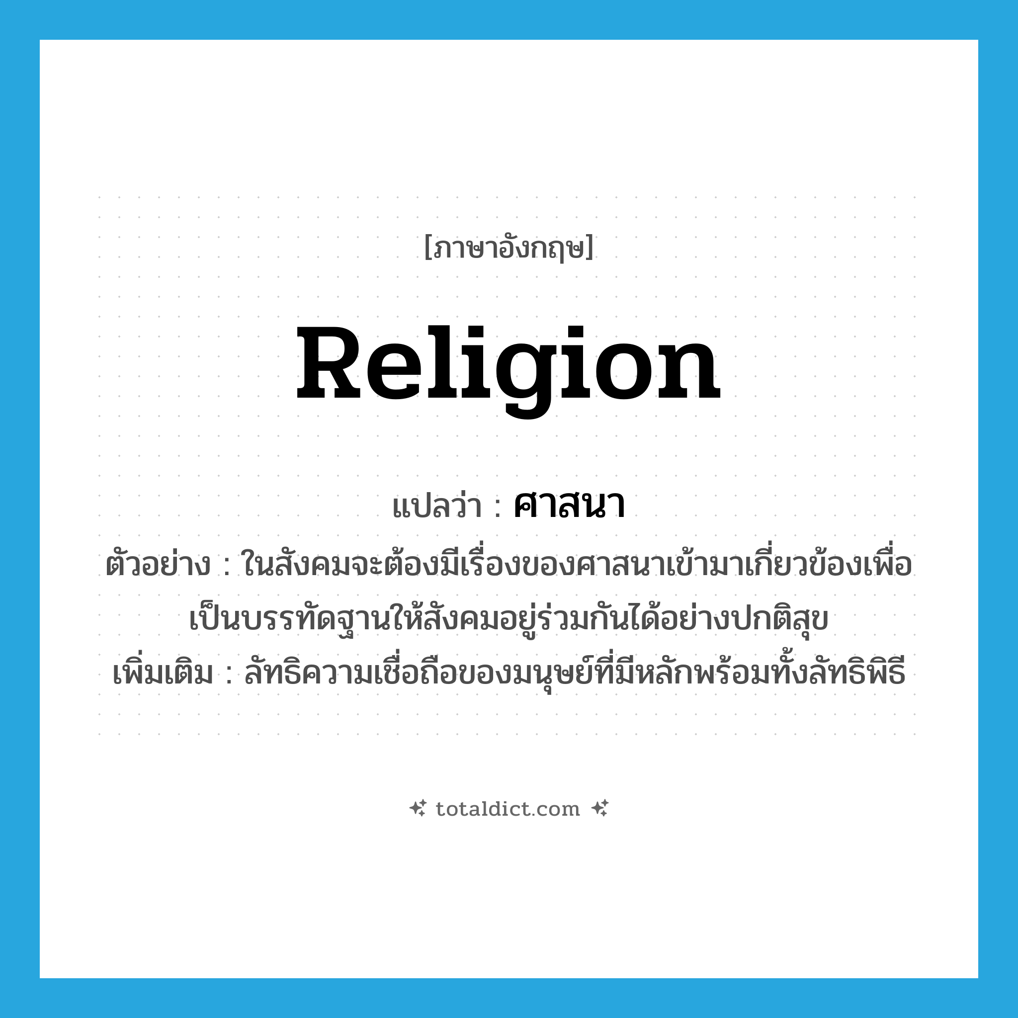 ศาสนา ภาษาอังกฤษ?, คำศัพท์ภาษาอังกฤษ ศาสนา แปลว่า religion ประเภท N ตัวอย่าง ในสังคมจะต้องมีเรื่องของศาสนาเข้ามาเกี่ยวข้องเพื่อเป็นบรรทัดฐานให้สังคมอยู่ร่วมกันได้อย่างปกติสุข เพิ่มเติม ลัทธิความเชื่อถือของมนุษย์ที่มีหลักพร้อมทั้งลัทธิพิธี หมวด N