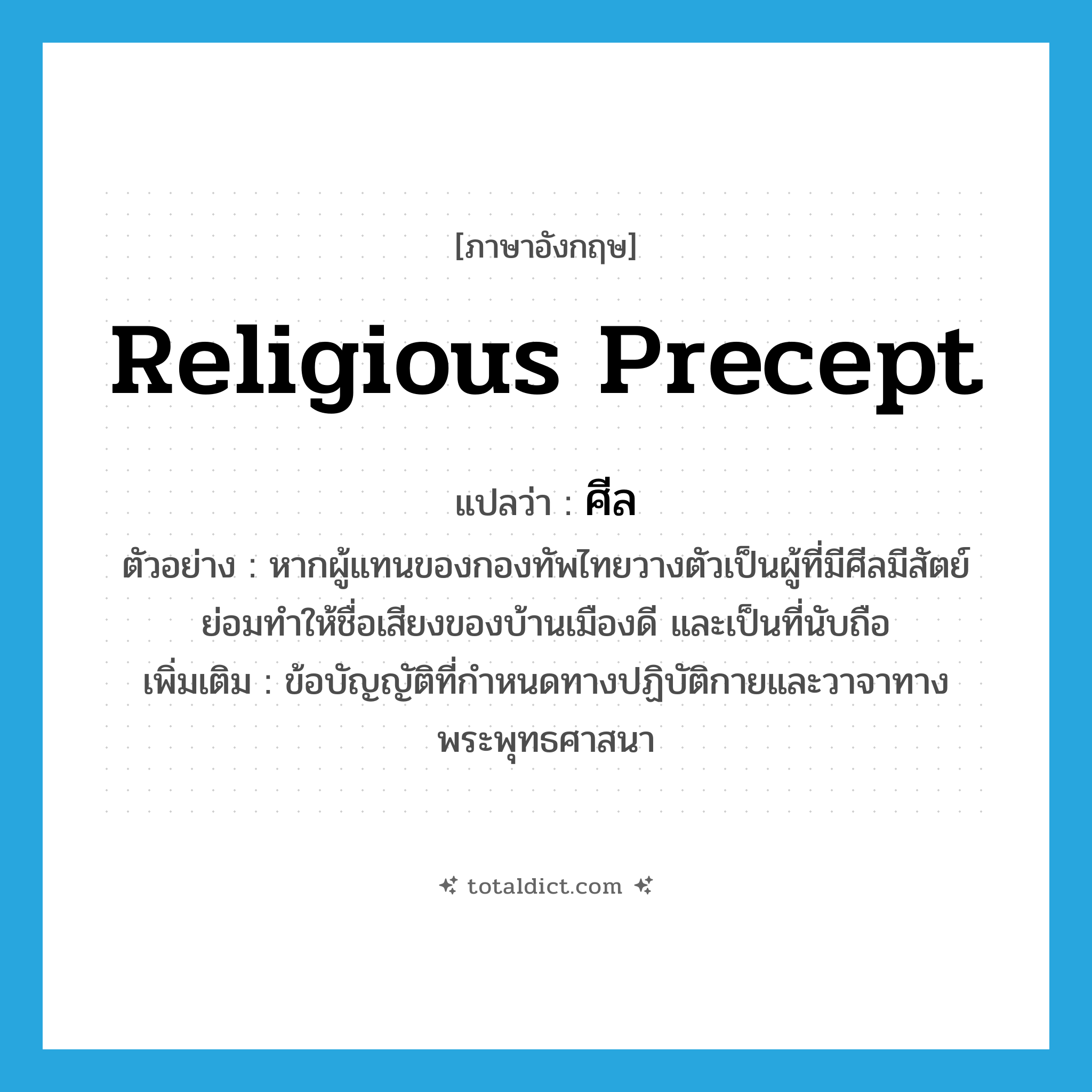 ศีล ภาษาอังกฤษ?, คำศัพท์ภาษาอังกฤษ ศีล แปลว่า religious precept ประเภท N ตัวอย่าง หากผู้แทนของกองทัพไทยวางตัวเป็นผู้ที่มีศีลมีสัตย์ ย่อมทำให้ชื่อเสียงของบ้านเมืองดี และเป็นที่นับถือ เพิ่มเติม ข้อบัญญัติที่กำหนดทางปฏิบัติกายและวาจาทางพระพุทธศาสนา หมวด N