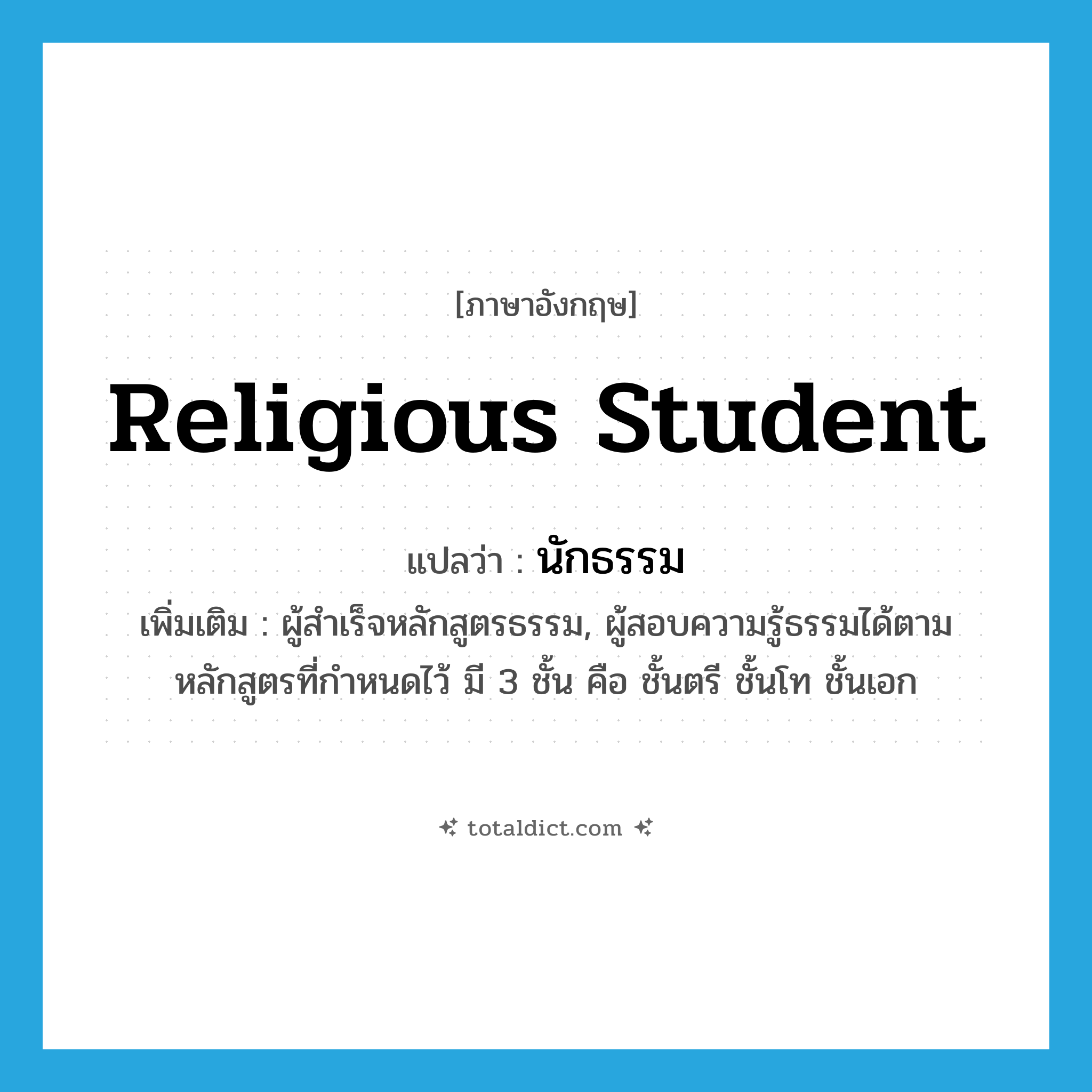 religious student แปลว่า?, คำศัพท์ภาษาอังกฤษ religious student แปลว่า นักธรรม ประเภท N เพิ่มเติม ผู้สำเร็จหลักสูตรธรรม, ผู้สอบความรู้ธรรมได้ตามหลักสูตรที่กำหนดไว้ มี 3 ชั้น คือ ชั้นตรี ชั้นโท ชั้นเอก หมวด N