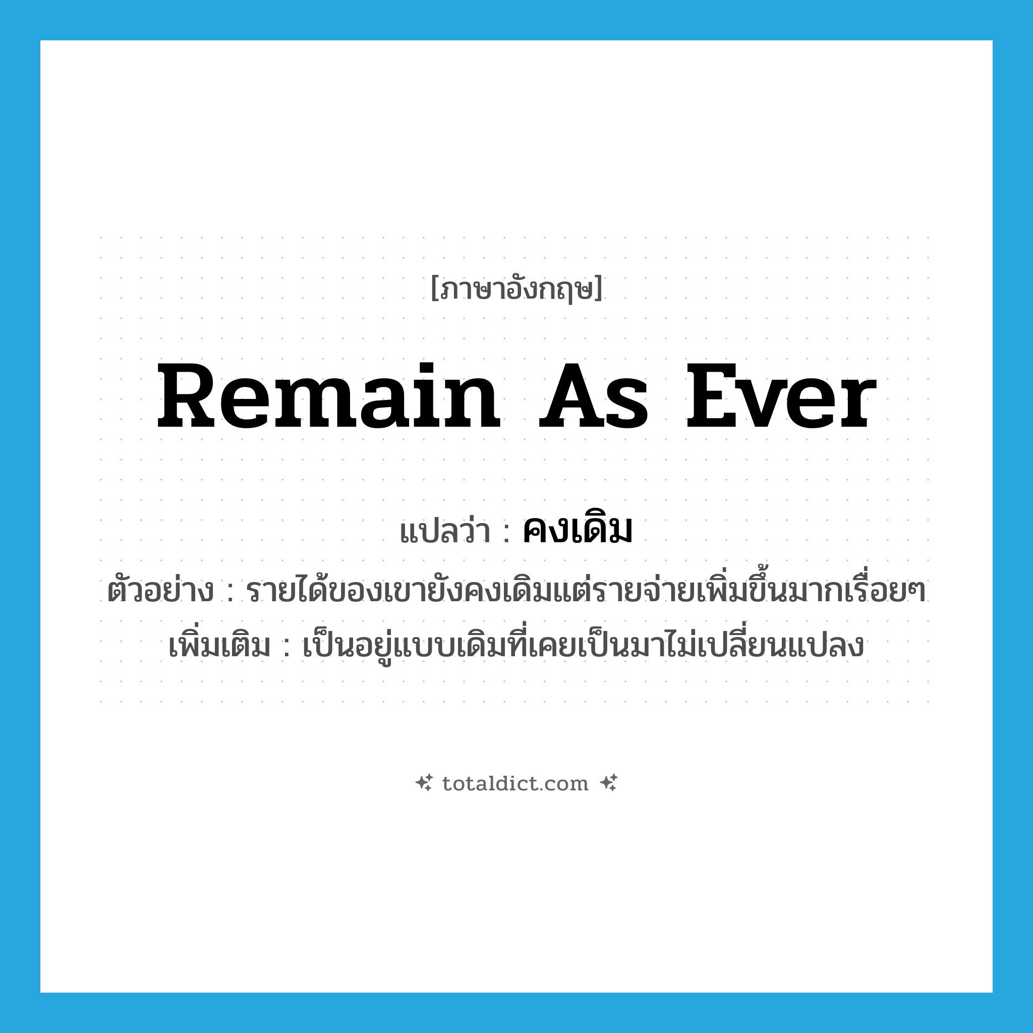 remain as ever แปลว่า?, คำศัพท์ภาษาอังกฤษ remain as ever แปลว่า คงเดิม ประเภท V ตัวอย่าง รายได้ของเขายังคงเดิมแต่รายจ่ายเพิ่มขึ้นมากเรื่อยๆ เพิ่มเติม เป็นอยู่แบบเดิมที่เคยเป็นมาไม่เปลี่ยนแปลง หมวด V