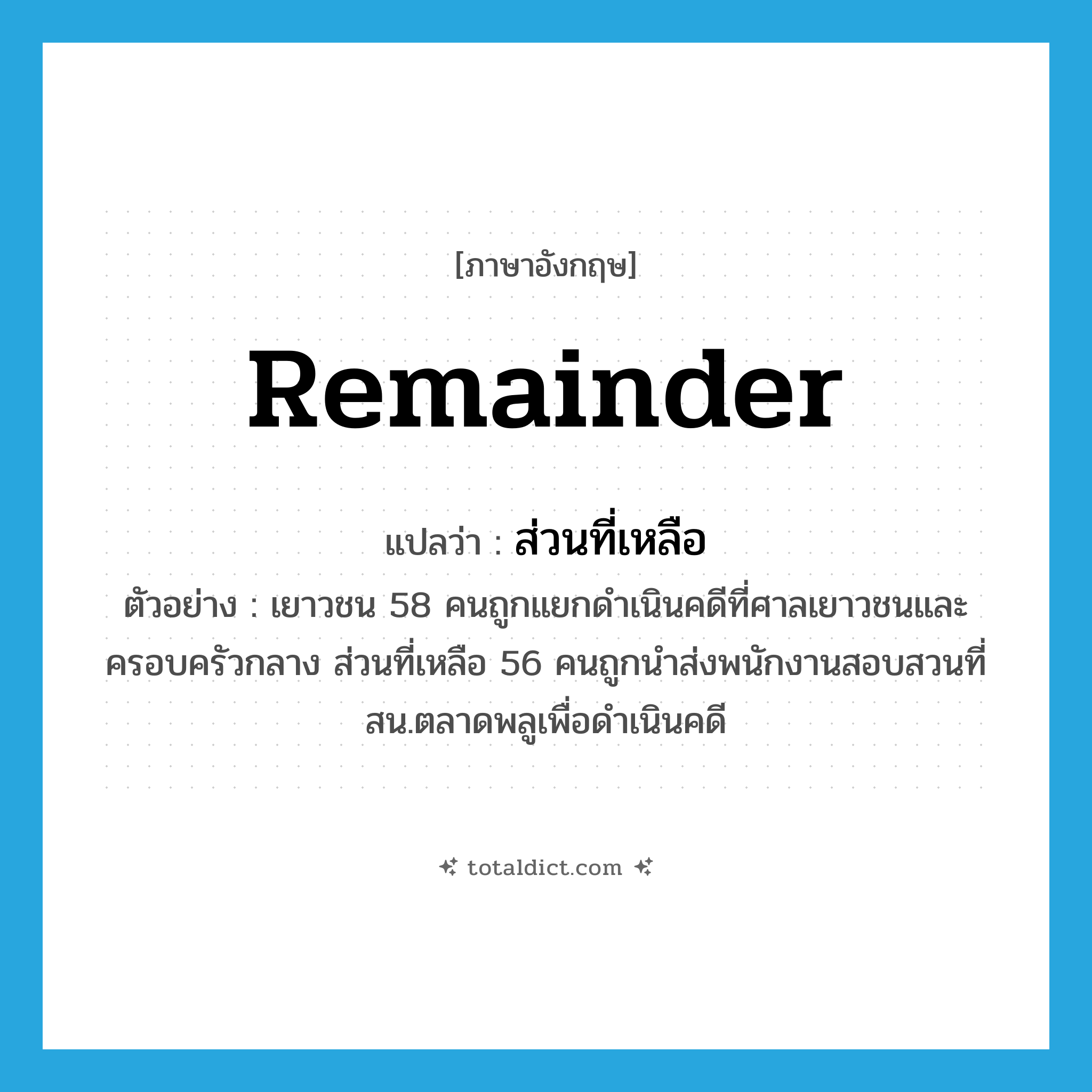 ส่วนที่เหลือ ภาษาอังกฤษ?, คำศัพท์ภาษาอังกฤษ ส่วนที่เหลือ แปลว่า remainder ประเภท N ตัวอย่าง เยาวชน 58 คนถูกแยกดำเนินคดีที่ศาลเยาวชนและครอบครัวกลาง ส่วนที่เหลือ 56 คนถูกนำส่งพนักงานสอบสวนที่สน.ตลาดพลูเพื่อดำเนินคดี หมวด N