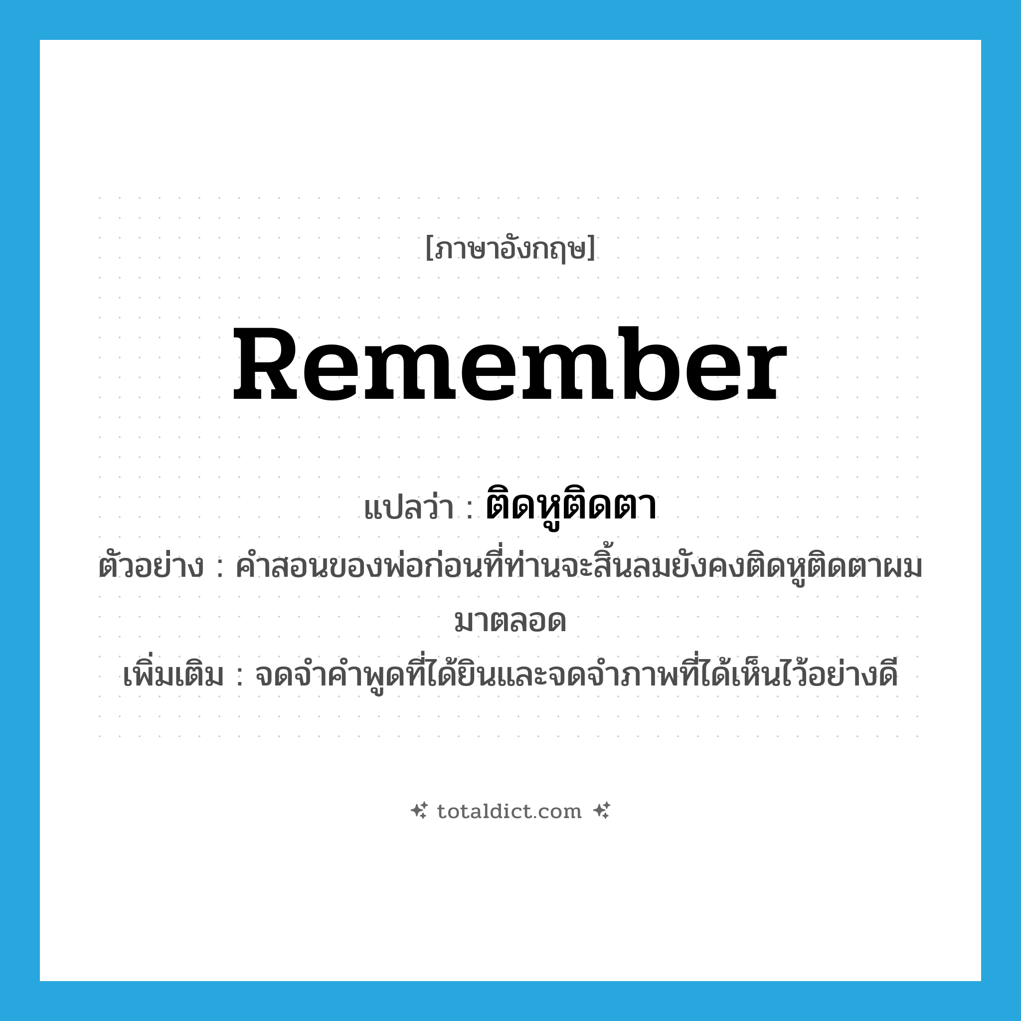 ติดหูติดตา ภาษาอังกฤษ?, คำศัพท์ภาษาอังกฤษ ติดหูติดตา แปลว่า remember ประเภท V ตัวอย่าง คำสอนของพ่อก่อนที่ท่านจะสิ้นลมยังคงติดหูติดตาผมมาตลอด เพิ่มเติม จดจำคำพูดที่ได้ยินและจดจำภาพที่ได้เห็นไว้อย่างดี หมวด V