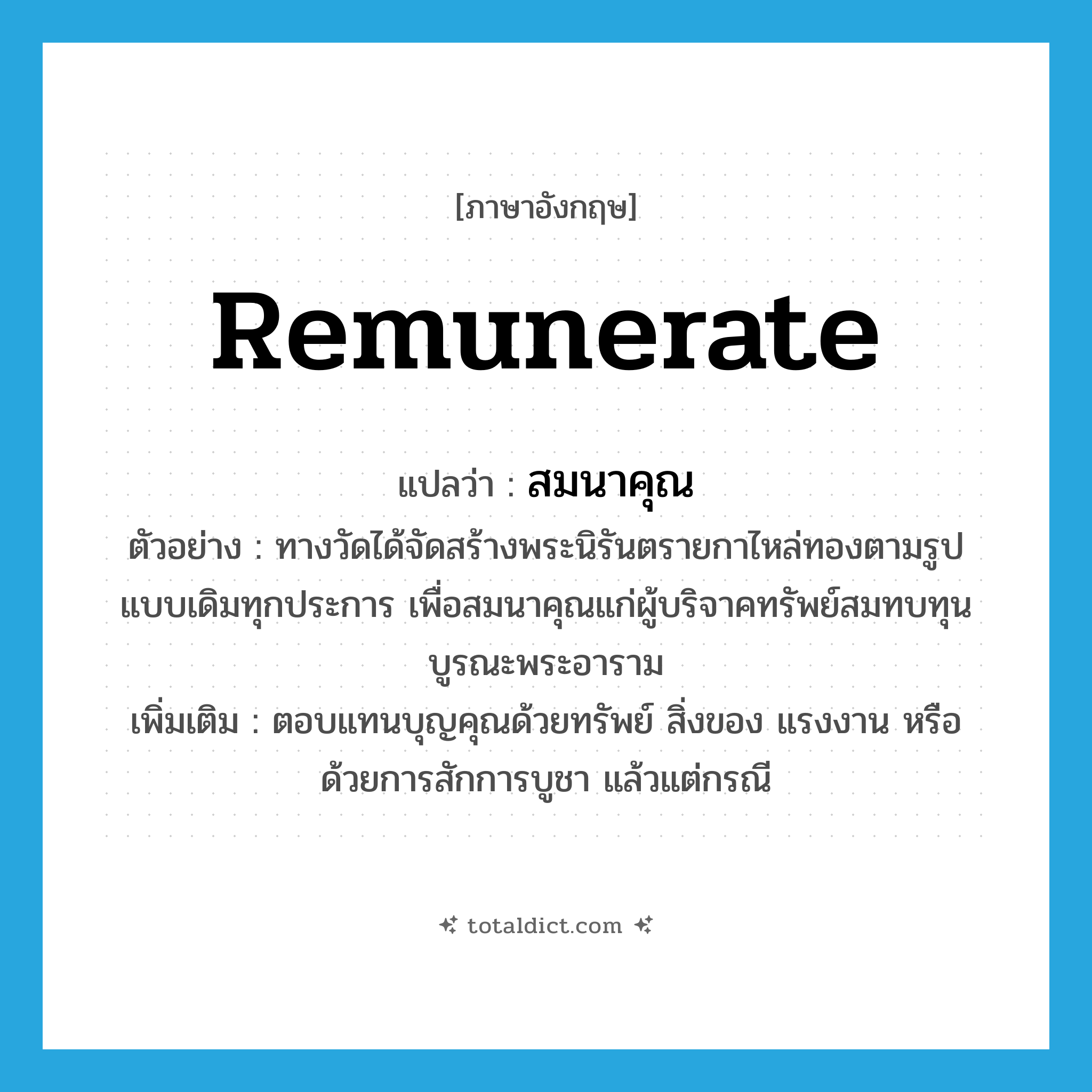remunerate แปลว่า?, คำศัพท์ภาษาอังกฤษ remunerate แปลว่า สมนาคุณ ประเภท V ตัวอย่าง ทางวัดได้จัดสร้างพระนิรันตรายกาไหล่ทองตามรูปแบบเดิมทุกประการ เพื่อสมนาคุณแก่ผู้บริจาคทรัพย์สมทบทุนบูรณะพระอาราม เพิ่มเติม ตอบแทนบุญคุณด้วยทรัพย์ สิ่งของ แรงงาน หรือ ด้วยการสักการบูชา แล้วแต่กรณี หมวด V