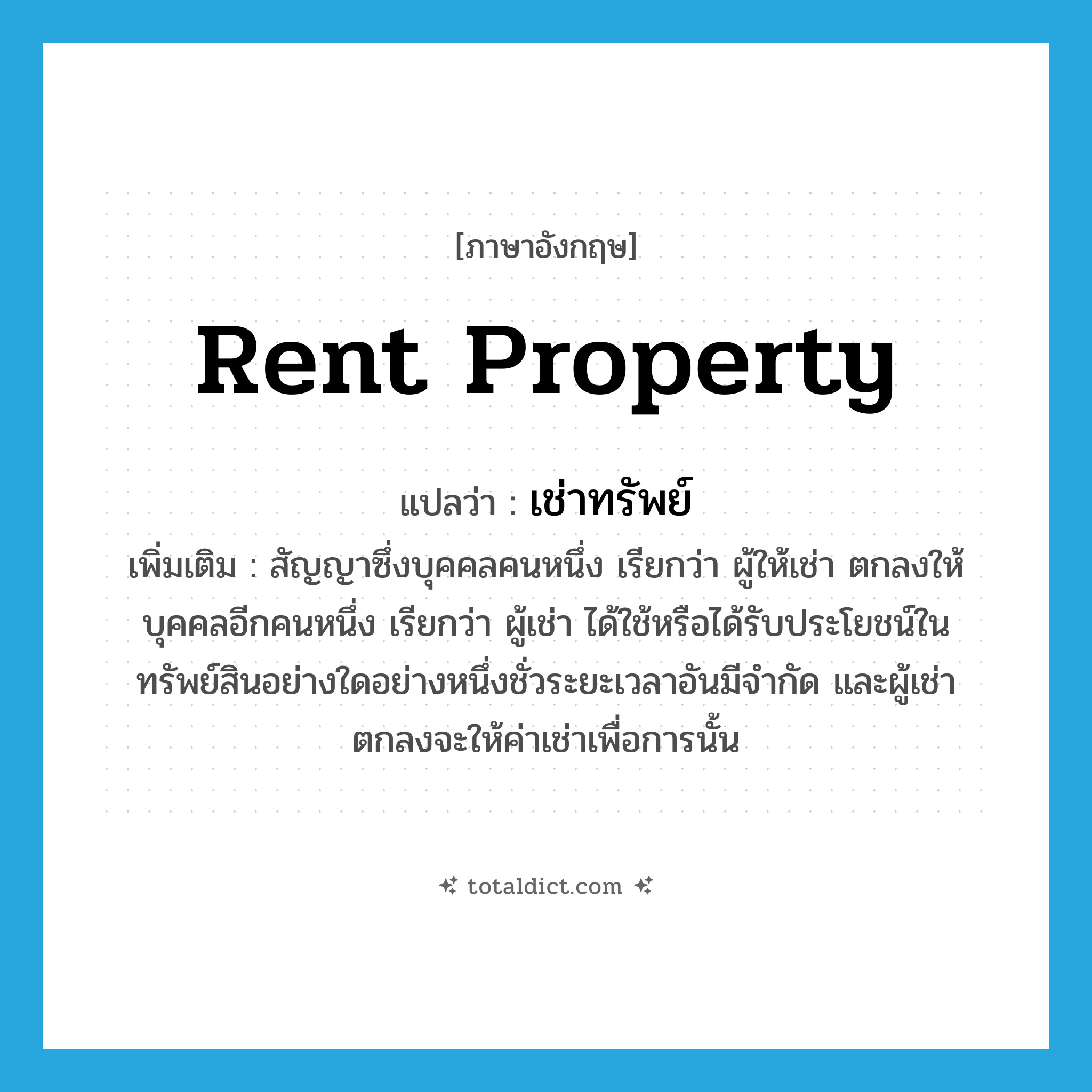 rent property แปลว่า?, คำศัพท์ภาษาอังกฤษ rent property แปลว่า เช่าทรัพย์ ประเภท V เพิ่มเติม สัญญาซึ่งบุคคลคนหนึ่ง เรียกว่า ผู้ให้เช่า ตกลงให้บุคคลอีกคนหนึ่ง เรียกว่า ผู้เช่า ได้ใช้หรือได้รับประโยชน์ในทรัพย์สินอย่างใดอย่างหนึ่งชั่วระยะเวลาอันมีจำกัด และผู้เช่าตกลงจะให้ค่าเช่าเพื่อการนั้น หมวด V