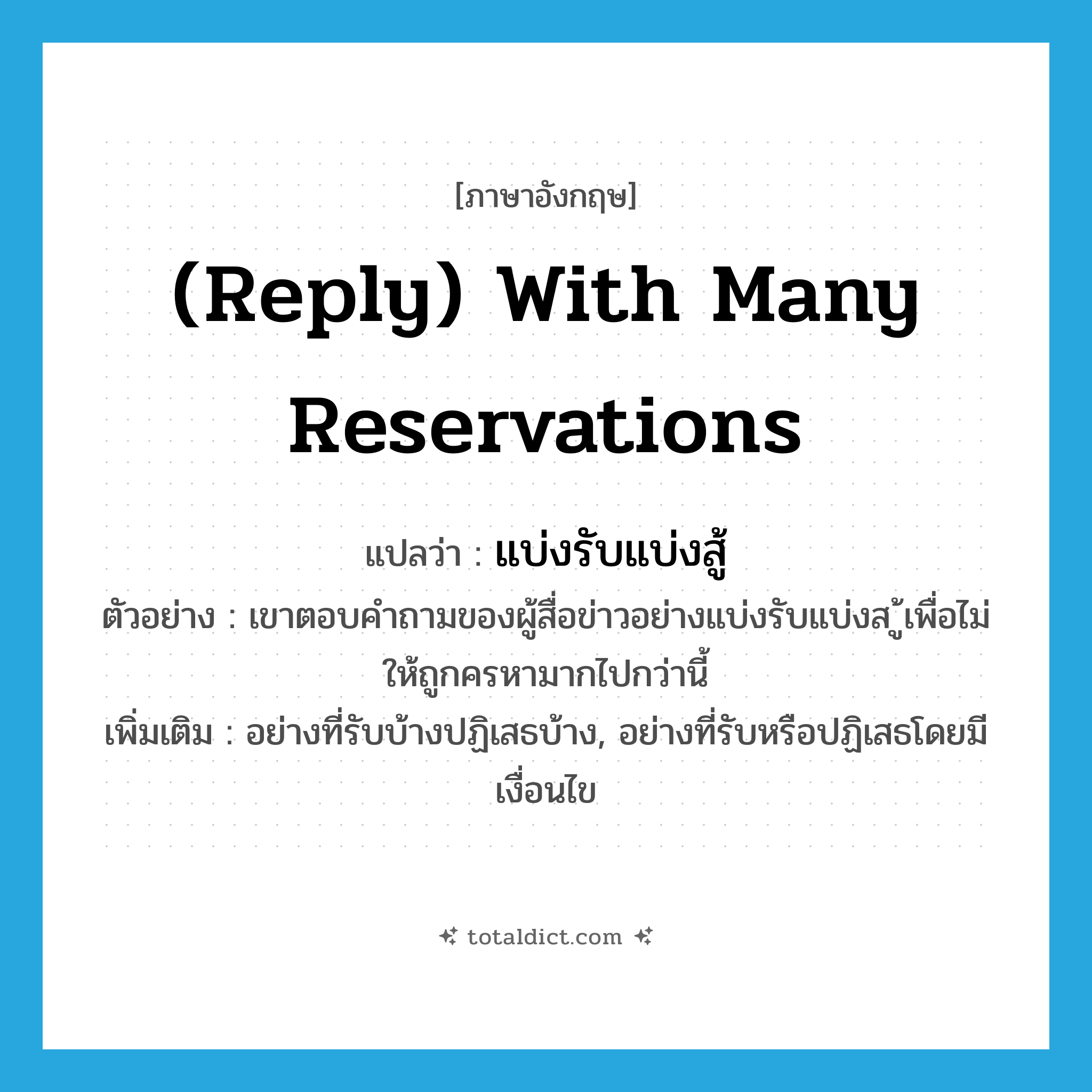 แบ่งรับแบ่งสู้ ภาษาอังกฤษ?, คำศัพท์ภาษาอังกฤษ แบ่งรับแบ่งสู้ แปลว่า (reply) with many reservations ประเภท ADV ตัวอย่าง เขาตอบคำถามของผู้สื่อข่าวอย่างแบ่งรับแบ่งส ู้เพื่อไม่ให้ถูกครหามากไปกว่านี้ เพิ่มเติม อย่างที่รับบ้างปฏิเสธบ้าง, อย่างที่รับหรือปฏิเสธโดยมีเงื่อนไข หมวด ADV