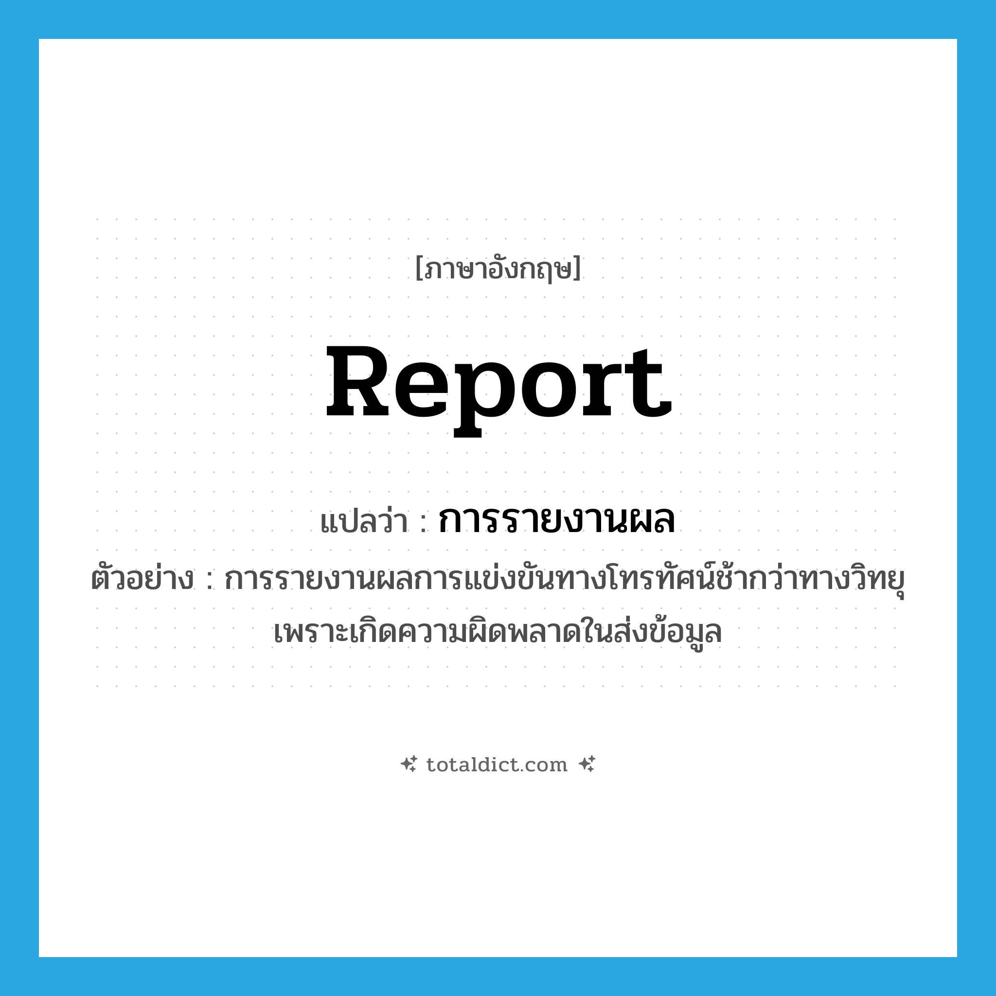 report แปลว่า?, คำศัพท์ภาษาอังกฤษ report แปลว่า การรายงานผล ประเภท N ตัวอย่าง การรายงานผลการแข่งขันทางโทรทัศน์ช้ากว่าทางวิทยุเพราะเกิดความผิดพลาดในส่งข้อมูล หมวด N