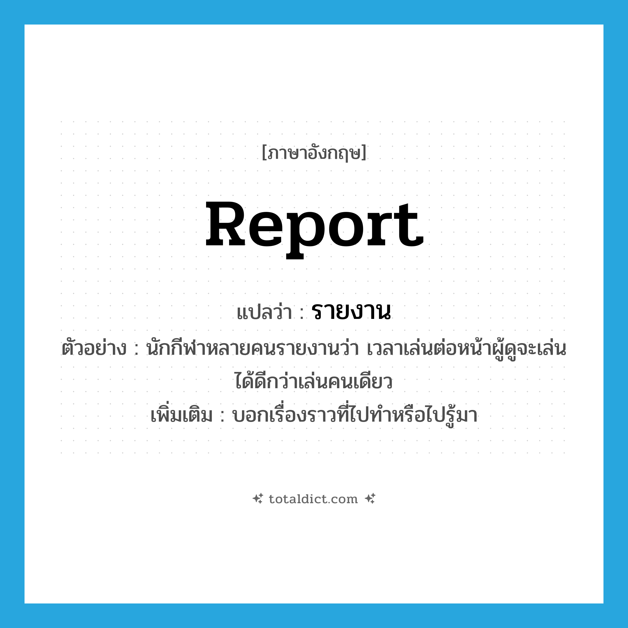 report แปลว่า?, คำศัพท์ภาษาอังกฤษ report แปลว่า รายงาน ประเภท V ตัวอย่าง นักกีฬาหลายคนรายงานว่า เวลาเล่นต่อหน้าผู้ดูจะเล่นได้ดีกว่าเล่นคนเดียว เพิ่มเติม บอกเรื่องราวที่ไปทำหรือไปรู้มา หมวด V
