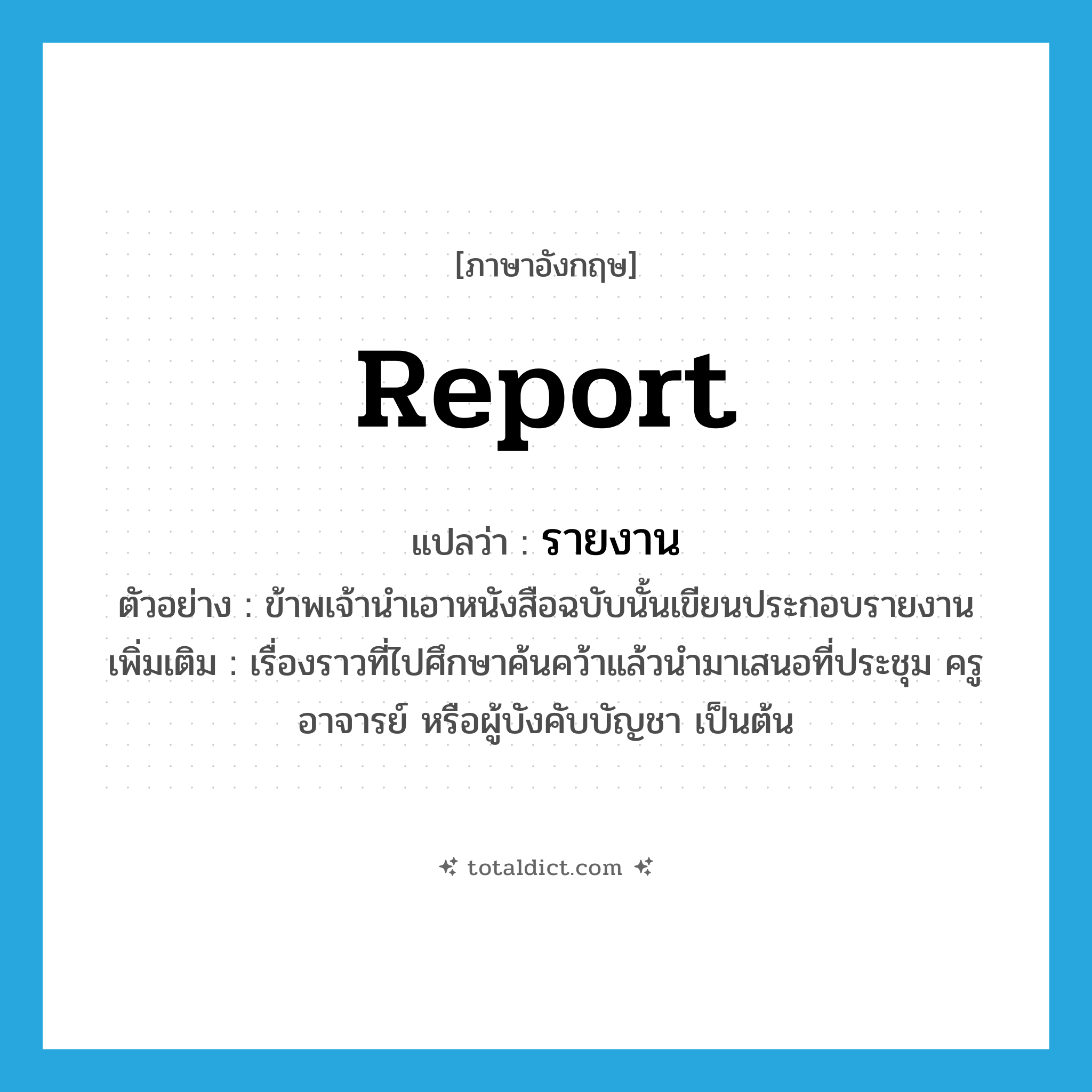 report แปลว่า?, คำศัพท์ภาษาอังกฤษ report แปลว่า รายงาน ประเภท N ตัวอย่าง ข้าพเจ้านำเอาหนังสือฉบับนั้นเขียนประกอบรายงาน เพิ่มเติม เรื่องราวที่ไปศึกษาค้นคว้าแล้วนำมาเสนอที่ประชุม ครู อาจารย์ หรือผู้บังคับบัญชา เป็นต้น หมวด N