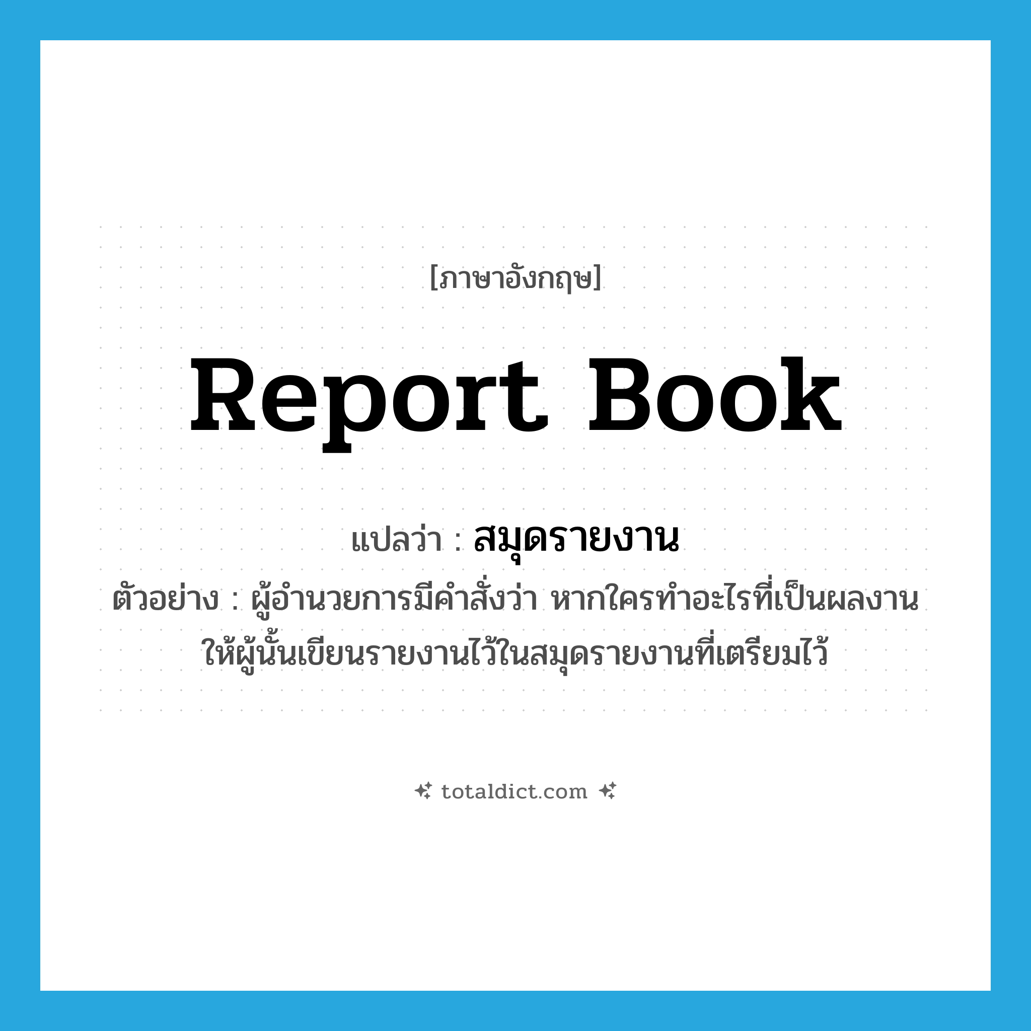 report book แปลว่า?, คำศัพท์ภาษาอังกฤษ report book แปลว่า สมุดรายงาน ประเภท N ตัวอย่าง ผู้อำนวยการมีคำสั่งว่า หากใครทำอะไรที่เป็นผลงาน ให้ผู้นั้นเขียนรายงานไว้ในสมุดรายงานที่เตรียมไว้ หมวด N
