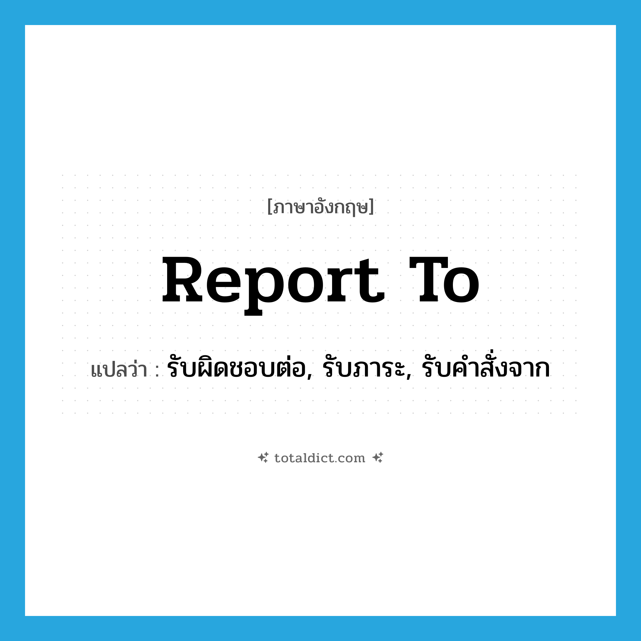 report to แปลว่า?, คำศัพท์ภาษาอังกฤษ report to แปลว่า รับผิดชอบต่อ, รับภาระ, รับคำสั่งจาก ประเภท IDM หมวด IDM