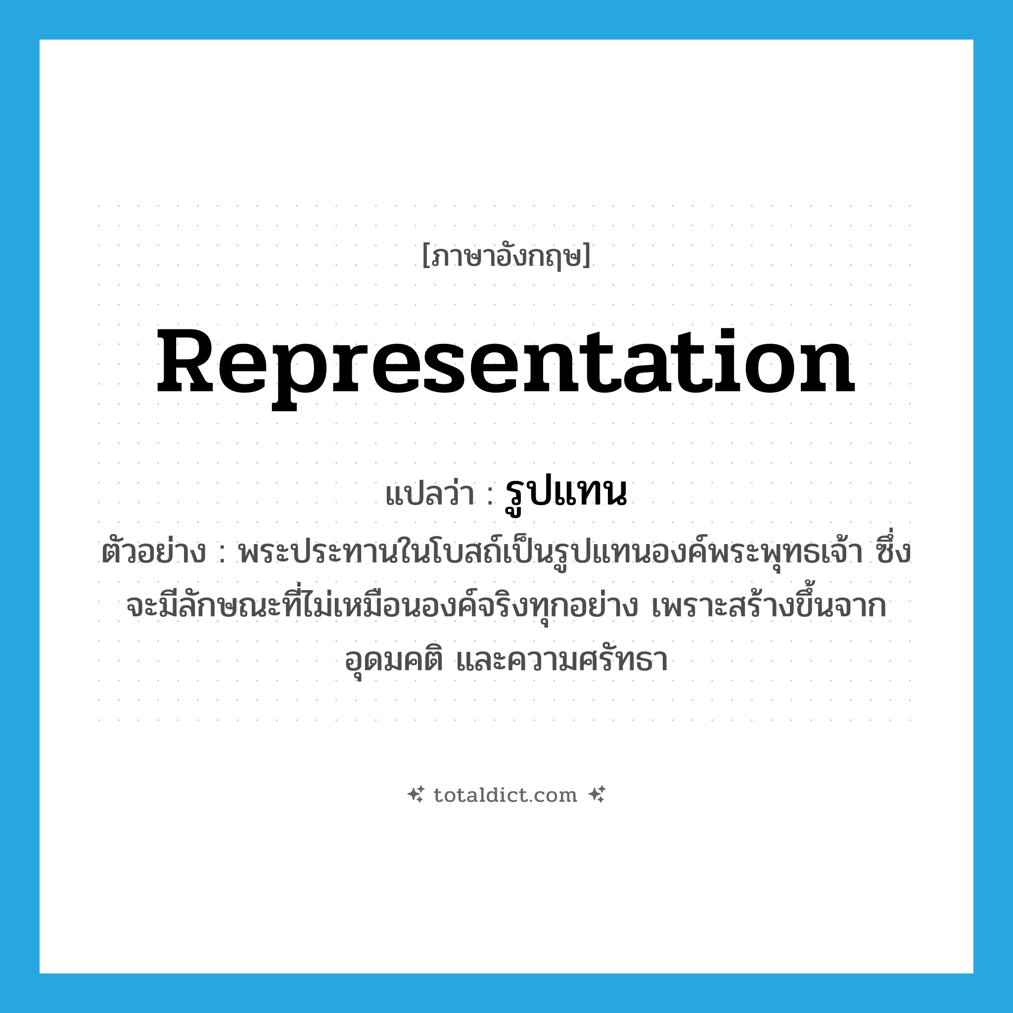 representation แปลว่า?, คำศัพท์ภาษาอังกฤษ representation แปลว่า รูปแทน ประเภท N ตัวอย่าง พระประทานในโบสถ์เป็นรูปแทนองค์พระพุทธเจ้า ซึ่งจะมีลักษณะที่ไม่เหมือนองค์จริงทุกอย่าง เพราะสร้างขึ้นจากอุดมคติ และความศรัทธา หมวด N