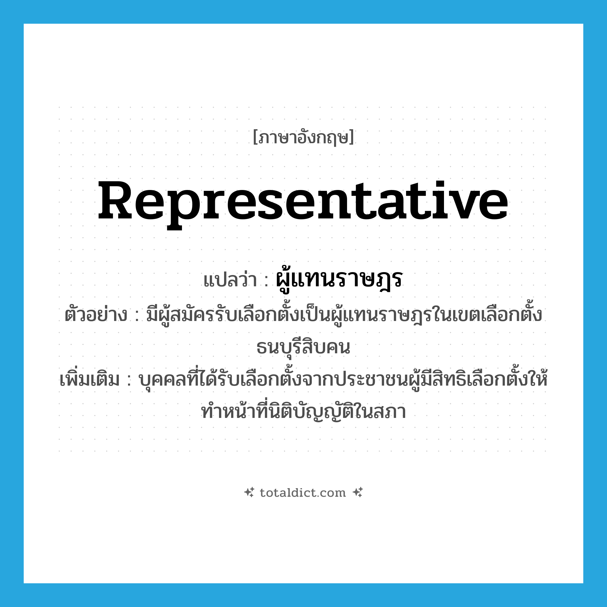 representative แปลว่า?, คำศัพท์ภาษาอังกฤษ representative แปลว่า ผู้แทนราษฎร ประเภท N ตัวอย่าง มีผู้สมัครรับเลือกตั้งเป็นผู้แทนราษฎรในเขตเลือกตั้งธนบุรีสิบคน เพิ่มเติม บุคคลที่ได้รับเลือกตั้งจากประชาชนผู้มีสิทธิเลือกตั้งให้ทําหน้าที่นิติบัญญัติในสภา หมวด N