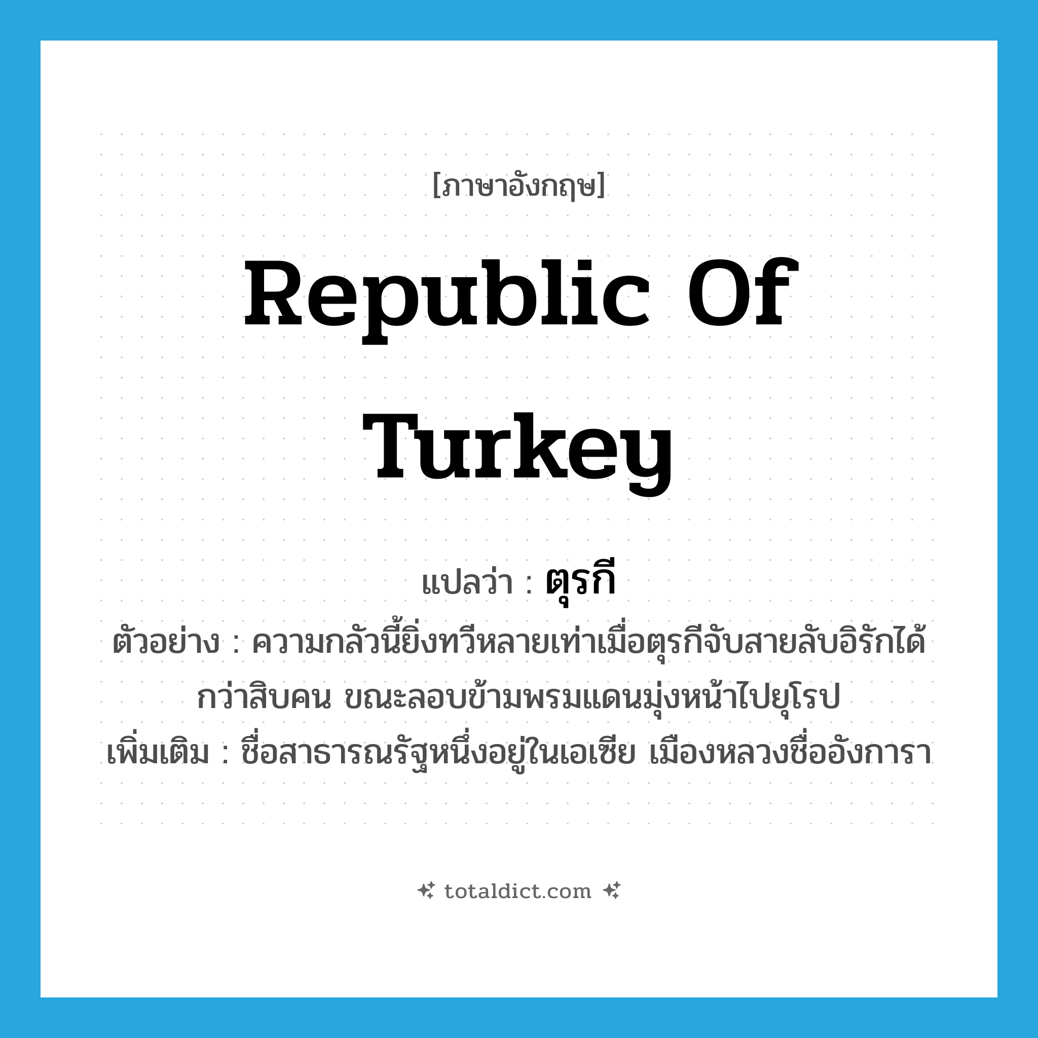 ตุรกี ภาษาอังกฤษ?, คำศัพท์ภาษาอังกฤษ ตุรกี แปลว่า Republic of Turkey ประเภท N ตัวอย่าง ความกลัวนี้ยิ่งทวีหลายเท่าเมื่อตุรกีจับสายลับอิรักได้กว่าสิบคน ขณะลอบข้ามพรมแดนมุ่งหน้าไปยุโรป เพิ่มเติม ชื่อสาธารณรัฐหนึ่งอยู่ในเอเซีย เมืองหลวงชื่ออังการา หมวด N