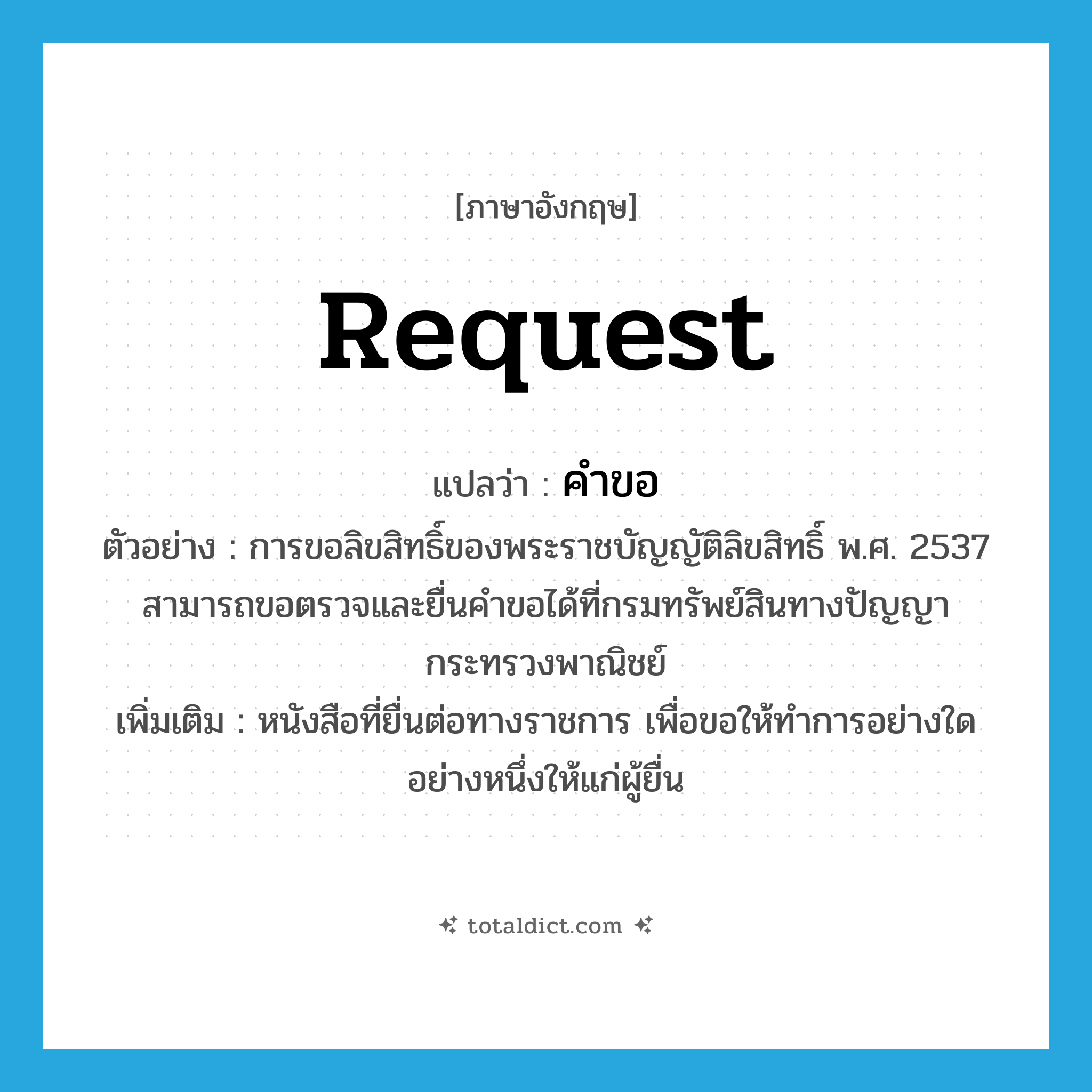 คำขอ ภาษาอังกฤษ?, คำศัพท์ภาษาอังกฤษ คำขอ แปลว่า request ประเภท N ตัวอย่าง การขอลิขสิทธิ์ของพระราชบัญญัติลิขสิทธิ์ พ.ศ. 2537 สามารถขอตรวจและยื่นคำขอได้ที่กรมทรัพย์สินทางปัญญา กระทรวงพาณิชย์ เพิ่มเติม หนังสือที่ยื่นต่อทางราชการ เพื่อขอให้ทำการอย่างใดอย่างหนึ่งให้แก่ผู้ยื่น หมวด N